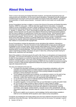 © Version: 25 Feb 14 1 - 3
About this book
There is more to Surveying and Spatial Information Systems, and Geomatic Engineering than just
measurements and calculations, but this book is about calculations. Calculations and plan drawing are
a traditional part of surveyors' work and many fields of surveying involve data collection, calculations
and presentation of results using computers. Computers make our work easier and usually better
quality.
Survey Computations has been a subject or course at the School of Surveying and Spatial Information
Systems, UNSW for many years. CAD has also been taught here for many years, in a separate
subject to survey computations, and with a variety of software products and versions. Over the years
many lecturers have taught these topics, including: M. Maughan, S. Ganeshan, F. Brunner, B. Harvey,
V. Janssen, C. Roberts, and Y. Zhou. Some taught for longer than others, Ganeshan probably for the
longest. Various lecturers over the years have added to the lecturing material and tutorial questions.
We now have a collection of material some of which has unknown sources. Did the lecturers take it
from some book for internal educational use only; did they generate it themselves, which lecturer
provided which material? We are not sure. I, Bruce Harvey, know that I wrote a considerable portion.
Some of the CAD material is based on CivilCAD software and training manuals. I continue to
modernise the material, adding and deleting where appropriate. I share the material with you in a way
that I believe is in accordance with copyright laws.
Survey Computations includes the elementary survey calculations like radiations, intersections,
traverses and resections. They form the basis of many traditional field surveys and are still required
knowledge for some surveyors today. Using computer aided drafting (e.g. CivilCAD, AutoCAD etc)
software to process surveying data for design and plan production purposes is an important and
essential skill for surveying graduates. This book introduces surveying/civil CAD packages commonly
used in engineering surveying. Instructions are given in data entry, contouring and plan drawing for
detail survey, subdivision and road design.
Most of the problems in this book assume the earth is flat, there is no atmosphere and measurements
are perfect. Of course the assumptions are not true, but you will learn in other surveying courses how
to cater for those aspects e.g. correct the observations for refractive effects and how to work on a map
projection coordinate system. Then many of the calculations we do in this course can be used. This
course is currently taught to second year students at UNSW who have studied one previous surveying
course. A course in Least Squares adjustments follows this course on survey computations to better
cope with measurement errors.
The aims and methods for this book are:
 To present the information necessary to do Survey Computations calculations, with many
examples and worked solutions to enable students to solve plane survey computation
problems and to be able to learn to use any of the currently available surveying CAD
packages or those developed in the future.
 To be available at the lowest cost to students, so an electronic version is on the web for free
download. [I would prefer students not to print it out onto paper; look after our natural
resources. I prefer other teachers use it with appropriate acknowledgement.]
 To use the best of many years of collected teaching materials and add new material.
 To add new methods and a new approach.
 To update it regularly, it is live and never final, so I put information in quickly and polish it later.
So I do not refer to page numbers or figure numbers to make it easier to update.
 To allow students to contribute to the book for their own benefit and the benefit of other
students. Students will contribute to this book with additions or improvements, including
summaries, colour figures, worked solutions, computer source code, spreadsheets, step by
step guides through CAD, calculator steps etc. Contact me if you wish to improve parts of the
book.
 But the aim is not for you to acquire a vast knowledge of all the options/steps available in
CAD nor is it to remember all the equations used in plane survey computations.
It would be very tempting for me to keep adding more and more material to this book and try to tell you
everything I know about the topic. But that would be too much for one course. For example, I used to
 