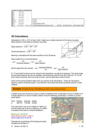 © Version: 25 Feb 14 1 - 30
3D Calculations
Calculations in 3D i.e. XYZ or East, North, Height are a simple extension of the above concepts.
Slope distance is the distance between two points.
Slope distance = 222
HNE 
Horizontal distance = 22
NE 
Bearing is calculated with the same equations as for 2D above.
Slope angle (from a horizontal plane)
distanceslope
sin
distancehorizontal
tan 1-1- HH 



Zenith angle (from the vertical)
distanceslope
cos
distancehorizontal
tan 1-1- H
H




R →P and atan2 functions can be useful for ZA calculations, as well as for bearings. The zenith angle
formula that divides by ∆H can be unstable. Horizontal lines (with ZA near 90°) have ∆H = 0! So for
lines nearly horizontal, which are quite common, use the alternative cosine formula.
Some of the tutorial problems below give you practice at 3D calculations. These 3D calculations
assume a plane coordinate system - you will learn more about real world coordinate systems in later
subjects.
A detail survey was carried out using a number of radiations from a total station set up on Station A to
a target placed on an area of interest. Station A has the following coordinates, in metres on a local
plane datum:
Point Easting Northing Height
A 255.751 176.286 42.623
The instrument is set up at a height of 1.565m (hi)
and the target pole is set at a height (ht) of 1.690m.
A radiation was made to a feature labelled B:
Bearing (): 240°25’20”
Slope Distance (SD): 11.682 m
Zenith Angle (ZA): 93°22’30”
Calculate the coordinates of B including its height.
Visualise the Problem 
Example: 3D Detail Survey Calculations (by Adam Long and Bruce Harvey)
 