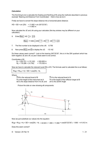 © Version: 25 Feb 14 1 - 31
Calculation
The first thing to do is calculate the Easting and Northing of B using the methods described in previous
example “Bearing and Distance From Coordinates”. Here’s how we do it:
Firstly we have to convert the slope distance into a horizontal plane distance:
HD = SD × sin (ZA) = 11.682 × sin (93°22’30”)
= 11.662 m
Now calculate the E and N using your calculator (the key strokes may be different on your
calculator):
6. Enter Rec( HD ,  ) =:
Rec( 11.662 , 240 ° ' " 25 ° ' " 20 ° ' " ) =
7. The first number to be displayed is the N: -5.756
8. Now press RCL and F to display the E: -10.142
Do these values seem correct? Look at the bearing 240°25’20”, this is in the SW quadrant which has
both negative E and N, so yes it does seem to be correct.
Coordinates of B:
EB = 255.751 + (-10.142) = 245.609 m
NB = 176.286 + (-5.756) = 170.530 m
Now we have to calculate the reduced Level (RL) of B. The formula used to calculate this is as follows:
RLB = RLA + Hi + SD × cos(ZA) - Ht
Where:
RLB is the reduced level of B RLA is the reduced level of A
Hi is the height of the instrument at A Ht is the height of the reflector target at B
SD is the slope distance from A to B; and ZA is the Zenith Angle
Picture the side on view showing all components:
Now we just substitute our values into the equation:
RLB = RLA + Hi + SD × cos(ZA) – Ht = 42.623 + 1.565 + 11.682 × cos(93°22’30”) - 1.690 = 41.812 m
Does this seem correct?
 