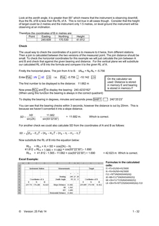 © Version: 25 Feb 14 1 - 32
Look at the zenith angle, it is greater than 90° which means that the instrument is observing downhill,
thus the RL of B is less than the RL of A. This is not true in all cases though. Consider that the height
of target could be 2 metres and the instrument only 1.5 metres, on level ground the instrument will be
observing at an inclination.
Therefore the coordinates of B in metres are:
Point Easting Northing Height
245.609 170.530 41.812
Check
The usual way to check the coordinates of a point is to measure to it twice, from different stations.
Then a join is calculated between the two versions of the measured point. The join distance should be
small. To check the horizontal coordinates for this example we will just calculate the join between A
and B and check that against the given bearing and distance. For the vertical plane we will substitute
our calculated RL of B into the formula and compare it to the given RL of A.
Firstly the horizontal plane. The join from A to B. NAB = NB-NA = -5.756
Enter Pol( N , E ) = i.e. Pol( -5.756 , -10.142 ) =
The first number to be displayed is the distance: 11.662 m
Now press RCL and F to display the bearing: 240.4233162°
(When using this function the bearing is always in the correct quadrant)
To display the bearing in degrees, minutes and seconds press SHIFT ° ’ ”: 240°25’23”
You can see that the bearing checks within 3 seconds, however the distance is out by 20mm. This is
because we haven’t converted it into a slope distance.
)sin(ZA
HD
SD 
22'30”)93sin(
662.11

 = 11.682 m. Which is correct.
For another check we could also calculate SD from the coordinates of A and B as follows:
     222
iAtBABAB hHhHNNEESD 
Now substitute the RL of B into the equation below:
RLB = RLA + Hi + SD × cos(ZA) – Ht
41.812 = RLA + 1.565 + 11.682 × cos(93°22’30”) - 1.690
RLA = 41.812 - 1.565 - 11.682 × cos(93°22’30”) + 1.690 = 42.623 m Which is correct.
Excel Example:
Formulas in the calculated
cells:
I5 =F5+G5/60+H5/3600 
I6 =F6+G6/60+H6/3600 
F11 =F8*SIN(RADIANS(I6)) 
J8 =B8+F11*SIN(RADIANS(I5))  
K8 =C8+F11*COS(RADIANS(I5))  
L8 =D8+F9+F8*COS(RADIANS(I6))‐F10 
On the calculator we
used: Distance is stored
in memory E and bearing
is stored in memory F
 