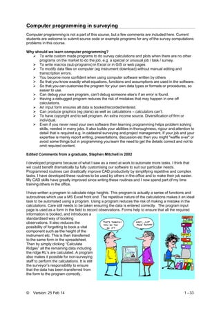 © Version: 25 Feb 14 1 - 33
Computer programming in surveying
Computer programming is not a part of this course, but a few comments are included here. Current
students are welcome to submit source code or example programs for any of the survey computations
problems in this course.
Why should we learn computer programming?
 To write custom made programs to do survey calculations and plots when there are no other
programs on the market to do the job, e.g. a special or unusual job / task / survey.
 To write macros (sub programs) in Excel or in GIS or web pages
 To modify data files on computer (eg instrument download) without manual editing and
transcription errors.
 You become more confident when using computer software written by others
 So that you know exactly what equations, functions and assumptions are used in the software.
 So that you can customise the program for your own data types or formats or procedures, so
easier to use.
 Can debug your own program, can’t debug someone else’s if an error is found.
 Having a debugged program reduces the risk of mistakes that may happen in one off
calculations.
 An input form ensures all data is booked/recorded/entered.
 Can produce graphics (eg plans) as well as calculations – calculators can’t.
 To have copyright and to sell program. An extra income source. Diversification of firm or
individual.
 Even if you never need your own software then learning programming helps problem solving
skills, needed in many jobs. It also builds your abilities in thoroughness, rigour and attention to
detail that is required e.g. in cadastral surveying and project management. If your job and your
expertise is mainly report writing, presentations, discussion etc then you might "waffle over" or
avoid some things but in programming you learn the need to get the details correct and not to
omit required content.
Edited Comments from a graduate, Stephen Mitchell in 2002
I developed programs because of what I saw as a need at work to automate more tasks. I think that
we could benefit dramatically by fully customising our software to suit our particular needs.
Programmed routines can drastically improve CAD productivity by simplifying repetitive and complex
tasks. I have developed these routines to be used by others in the office and to make their job easier.
My CAD skills have greatly improved since writing these routines and I now spend part of my time
training others in the office.
I have written a program to calculate ridge heights. This program is actually a series of functions and
subroutines which use a MS Excel front end. The repetitive nature of the calculations makes it an ideal
task to be automated using a program. Using a program reduces the risk of making a mistake in the
calculations. Care still needs to be taken ensuring the data is entered correctly. The program input
page is used as a form in the field to record observations. Forms help to ensure that all the required
information is booked, and introduces a
standardised way of booking
observations. It also reduces the
possibility of forgetting to book a vital
component such as the height of the
instrument etc. This is then transferred
to the same form in the spreadsheet.
Then by simply clicking “Calculate
Ridges” all the remaining data including
the ridge RL’s are calculated. A program
also makes it possible for non-surveying
staff to perform the calculations. It is still
the surveyor’s responsibility to ensure
that the data has been transferred from
the form to the program correctly.
 