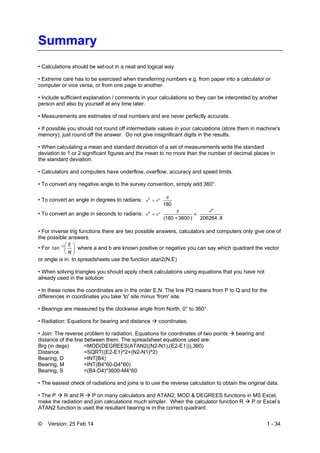 © Version: 25 Feb 14 1 - 34
Summary
• Calculations should be set-out in a neat and logical way.
• Extreme care has to be exercised when transferring numbers e.g. from paper into a calculator or
computer or vice versa, or from one page to another.
• Include sufficient explanation / comments in your calculations so they can be interpreted by another
person and also by yourself at any time later.
• Measurements are estimates of real numbers and are never perfectly accurate.
• If possible you should not round off intermediate values in your calculations (store them in machine's
memory), just round off the answer. Do not give insignificant digits in the results.
• When calculating a mean and standard deviation of a set of measurements write the standard
deviation to 1 or 2 significant figures and the mean to no more than the number of decimal places in
the standard deviation.
• Calculators and computers have underflow, overflow, accuracy and speed limits.
• To convert any negative angle to the survey convention, simply add 360°.
• To convert an angle in degrees to radians:
180
c 
 
• To convert an angle in seconds to radians:
8.206264
"
)3600180(
c 





• For inverse trig functions there are two possible answers, calculators and computers only give one of
the possible answers.
• For 





N
E1
tan where a and b are known positive or negative you can say which quadrant the vector
or angle is in. In spreadsheets use the function atan2(N,E)
• When solving triangles you should apply check calculations using equations that you have not
already used in the solution
• In these notes the coordinates are in the order E,N. The line PQ means from P to Q and for the
differences in coordinates you take 'to' site minus 'from' site.
• Bearings are measured by the clockwise angle from North, 0° to 360°.
• Radiation: Equations for bearing and distance  coordinates.
• Join: The reverse problem to radiation. Equations for coordinates of two points  bearing and
distance of the line between them. The spreadsheet equations used are:
Brg (in degs) =MOD(DEGREES(ATAN2((N2-N1),(E2-E1))),360)
Distance =SQRT((E2-E1)^2+(N2-N1)^2)
Bearing, D =INT(B4)
Bearing, M =INT(B4*60-D4*60)
Bearing, S =(B4-D4)*3600-M4*60
• The easiest check of radiations and joins is to use the reverse calculation to obtain the original data.
• The P  R and R  P on many calculators and ATAN2, MOD & DEGREES functions in MS Excel,
make the radiation and join calculations much simpler. When the calculator function R  P or Excel’s
ATAN2 function is used the resultant bearing is in the correct quadrant.
 