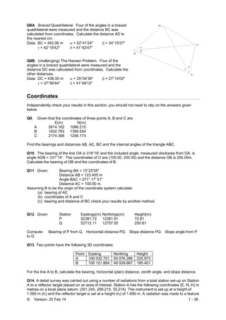 © Version: 25 Feb 14 1 - 36
Q8A. Braced Quadrilateral. Four of the angles in a braced
quadrilateral were measured and the distance BC was
calculated from coordinates. Calculate the distance AD to
the nearest cm.
Data: BC = 483.06 m  = 52°41'24"  = 34°19'27"
γ= 42°18'42"  = 41°42'47"
Q8B. (challenging) The Hansen Problem. Four of the
angles in a braced quadrilateral were measured and the
distance DC was calculated from coordinates. Calculate the
other distances.
Data: DC = 438.50 m  = 35°04'36"  = 27°14'02"
γ = 37°56'44"  = 41°49'12"
Coordinates
Independently check your results in this section; you should not need to rely on the answers given
below.
Q9. Given that the coordinates of three points A, B and C are
E(m) N(m)
A 2614.162 1086.215
B 1932.783 1399.554
C 2174.368 1206.173
Find the bearings and distances AB, AC, BC and the internal angles of the triangle ABC.
Q10. The bearing of the line OA is 318°16' and the included angle, measured clockwise from OA, is
angle AOB = 331°14'. The coordinates of O are (100.00, 200.00) and the distance OB is 250.00m.
Calculate the bearing of OB and the coordinates of B.
Q11. Given: Bearing BA = 15°25'35"
Distance AB = 123.455 m
Angle BAC = 271° 17' 51"
Distance AC = 100.00 m.
Assuming B to be the origin of the coordinate system calculate:
(a) bearing of AC
(b) coordinates of A and C
(c) bearing and distance of BC check your results by another method.
Q12. Given: Station Eastings(m) Northings(m) Height(m)
P 52381.72 12381.91 72.81
Q 52712.11 12757.55 250.81
Compute: Bearing of P from Q. Horizontal distance PQ. Slope distance PQ. Slope angle from P
to Q
Q13. Two points have the following 3D coordinates:
Point Easting Northing Height
A 100 032.751 50 076.286 225.973
B 100 121.864 49 939.667 185.401
For the line A to B, calculate the bearing, horizontal (plan) distance, zenith angle, and slope distance.
Q14. A detail survey was carried out using a number of radiations from a total station set-up on Station
A to a reflector target placed on an area of interest. Station A has the following coordinates (E, N, H) in
metres on a local plane datum: (301.245, 299.215, 35.214). The instrument is set up at a height of
1.565 m (hi) and the reflector target is set at a height (ht) of 1.690 m. A radiation was made to a feature
 