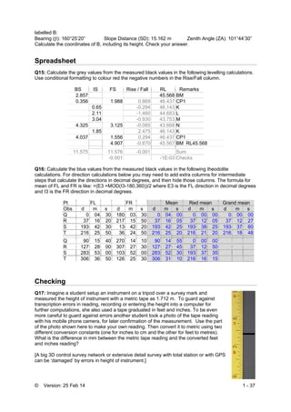© Version: 25 Feb 14 1 - 37
labelled B:
Bearing (): 160°25’20” Slope Distance (SD): 15.162 m Zenith Angle (ZA): 101°44’30”
Calculate the coordinates of B, including its height. Check your answer.
Spreadsheet
Q15: Calculate the grey values from the measured black values in the following levelling calculations.
Use conditional formatting to colour red the negative numbers in the Rise/Fall column.
BS IS FS Rise / Fall RL Remarks
2.857 45.568 BM
0.356 1.988 0.869 46.437 CP1
0.65 -0.294 46.143 K
2.11 -1.460 44.683 L
3.04 -0.930 43.753 M
4.325 3.125 -0.085 43.668 N
1.85 2.475 46.143 K
4.037 1.556 0.294 46.437 CP1
4.907 -0.870 45.567 BM RL45.568
11.575 11.576 -0.001 Sum
-0.001 -1E-03 Checks
Q16: Calculate the blue values from the measured black values in the following theodolite
calculations. For direction calculations below you may need to add extra columns for intermediate
steps that calculate the directions in decimal degrees, and then hide those columns. The formula for
mean of FL and FR is like: =(E3 +MOD(I3-180,360))/2 where E3 is the FL direction in decimal degrees
and I3 is the FR direction in decimal degrees.
Pt FL FR Mean Red mean Grand mean
Obs d m s d m s d m s d m s d m s
Q 0 04 30 180 03 30 0 04 00 0 00 00 0 00 00
R 37 16 20 217 15 50 37 16 05 37 12 05 37 12 27
S 193 42 30 13 42 20 193 42 25 193 38 25 193 37 60
T 216 25 50 36 24 50 216 25 20 216 21 20 216 18 48
Q 90 15 40 270 14 10 90 14 55 0 00 00
R 127 28 00 307 27 30 127 27 45 37 12 50
S 283 53 00 103 52 00 283 52 30 193 37 35
T 306 36 50 126 25 30 306 31 10 216 16 15
Checking
Q17: Imagine a student setup an instrument on a tripod over a survey mark and
measured the height of instrument with a metric tape as 1.712 m. To guard against
transcription errors in reading, recording or entering the height into a computer for
further computations, she also used a tape graduated in feet and inches. To be even
more careful to guard against errors another student took a photo of the tape reading
with his mobile phone camera, for later confirmation of the measurement. Use the part
of the photo shown here to make your own reading. Then convert it to metric using two
different conversion constants (one for inches to cm and the other for feet to metres).
What is the difference in mm between the metric tape reading and the converted feet
and inches reading?
[A big 3D control survey network or extensive detail survey with total station or with GPS
can be ‘damaged’ by errors in height of instrument.]
 