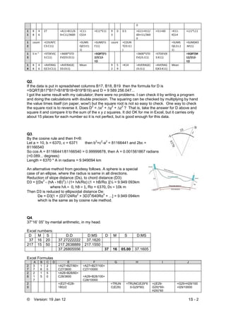 © Version: 19 Jan 12 1S - 2
0
1
1 
8
8 
4
6 
27  =A11+B11/6
0+C11/3600 
=C11‐
C$14 
=E11*E11 9
3 
0 0.5 =G11+H11/
60+I11/360
0 
=I11+60  =K11‐
K$14 
=L11*L11
1
2 
count  =COUNT(
C3:C11) 
  =SUMS
Q(E3:E1
1) 
=SUM(F3:
F11) 
count =COUN
T(I3:I11
) 
=SUMS
Q(L3:L1
1) 
=SUM(M3
:M11) 
1
3 
S in "  =STDEV(C
3:C11) 
=3600*STD
EV(D3:D11) 
  =SQRT(F1
2/(C12‐
1)) 
=3600*STD
EV(J3:J11) 
=STDEV(K
3:K11) 
  =SQRT(M
12/(I12‐
1)) 
1
4 
8
8 
4
6 
=AVERAG
E(C3:C11) 
=AVERAGE(
D3:D11) 
Mean   9
2 
5
9 
=K14 =AVERAGE(
J3:J11) 
=AVERAG
E(K3:K11) 
Mean    
Q2.
If the data is put in spreadsheet columns B17, B18, B19 then the formula for D is
=SQRT(B17*B17+B18*B18+B19*B19) and D = 9 589 256.047...
I got the same result with my calculator; there were no problems. I can check it by writing a program
and doing the calculations with double precision. The squaring can be checked by multiplying by hand
the value times itself (on paper, wow!) but the square root is not so easy to check. One way to check
the square root is to reverse it. Does D2
= ∆x2
+ ∆y2
+ ∆z2
? That is, take the answer for D above and
square it and compare it to the sum of the x y z squares. It did OK for me in Excel, but it carries only
about 15 places for each number so it is not perfect, but is good enough for this data.
Q3.
By the cosine rule and then ℓ=rθ:
Let a = 10, b = 6370, c = 6371 then b2
+c2
-a2
= 81166441 and 2bc =
81166540
So cos A = 81166441/81166540 = 0.99999878, then A = 0.001561867 radians
(=0.089... degrees)
Length = 6370 * A in radians = 9.949094 km
An alternative method from geodesy follows. A sphere is a special
case of an ellipse, where the radius is same in all directions.
Reduction of slope distance (Ds), to chord distance (D3):
D3 = [(Ds2
- (hA - hB)2
) / (1+ hA/Rα) (1 + hB/Rα )]½ = 9.949 093km
where hA =  0, hB = 1, Rα = 6370, Ds = 10k m
Then D3 is reduced to ellipsoidal distance De:
De = D3[1 + (D32
/24Rα2
+ 3D34
/640Rα4
+ ...] = 9.949 094km
which is the same as by cosine rule method.
Q4.
37°16’ 05” by mental arithmetic, in my head.
Excel numbers:
D M S D.D D.MS D M S D.MS
37 16 20 37.27222222 37.1620
217 15 50 217.2638889 217.1550
37.26805556 37 16 05.00 37.1605
Excel Formulas
A B C D E F G H I J
2
7
3
7
1
6
2
0
=A27+B27/60+
C27/3600
=A27+B27/100+
C27/10000
2
8
2
1
7
1
5
5
0
=A28+B28/60+
C28/3600 =A28+B28/100+
C28/10000
2
9
=(E27+E28-
180)/2
=TRUN
C(E29)
=TRUNC(E29*6
0-G29*60)
=((E29-
G29)*60-
H29)*60
=G29+H29/100
+I29/10000
 