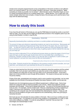 © Version: 25 Feb 14 1 - 4
include some computer programming for survey computations in this book, but there is not sufficient
time in our course to teach it. So it is no longer included in the book. I have been guided by: "Make
everything as simple as possible, but not simpler" - Albert Einstein and by "Simplicity hinges as much
on cutting nonessential features as on adding helpful ones." - Walter Bender. I try to make each new
version simpler rather than more complex, to keep the best of the old ways and to add the best of new
ways with the latest technology.
How to study this book
If you have the pdf version of this book you can use the FIND feature to locate key words, so we don’t
need an index. You can also use the Pages and Bookmarks functions in the navigation pane if you are
using Acrobat Reader or similar to read the file.
Downloading – READ ME
Apparently downloading files is addictive and there is a similar problem with photocopying.
The amount of class and reference material that students can read is now enormous. Most people will
download files or photocopy things because if they have the file or the paper, they can read it at any
time … so they don’t have to read it now. So hardly anyone reads any more and people only collect
files or printouts or photocopies and store them away. Is getting copies of all the material the only way
you can keep up?
Have you tried an alternative? It’s an old fashioned process where you place the pages in front of your
eyes and read, you let it go through into the brain and it is much better than a download or a
photocopy. Perhaps I should put lots of files on my web site with no significant or useful content, just
random gibberish, and see how many times the files are downloaded. 
Paraphrased by Bruce Harvey from an article on Neuroxing (source unknown)
Even better: Students should do the calculations in the questions and the worked examples, don’t just
read them, and certainly don’t just download the file and do nothing with it.
.
I hope you enjoy learning from this book, practise the material by doing the questions and the worked
examples. How much you learn (and whether you pass the course or not), depends more on how
many problems you solve than on how much you read or try to memorise the book. I know that it
takes a lot of time and effort to work through all the problems. The reward is that you learn by doing,
not just by reading.
Copies of the data, spreadsheets and programs used in some questions and examples, can be made
available from the School of Surveying and Spatial Information Systems, UNSW, via the web site.
Students are not a homogeneous group and different people learn in different ways. Some have
asked me to keep the notes as short as possible, to be concise. Others have asked for worked
examples with full details. I have tried to please both groups. You have to find the learning style that
suits you best. For example, a former student said: "Once an understanding of what is happening is
made, it becomes more interesting. I've also discovered that reading the textbook after I tried
something on the computer was a lot more beneficial than attempting the reverse." I hope you will
also try to do the problems and gain some experience and understanding, rather than just trying to
memorise the book.
Don’t just use your old calculator for every problem in this book. Move out of your comfort zone and
learn something new. It is important to do some of the problems in a spreadsheet or in CAD, or with
some other software e.g. Matlab. It is only be using different “machines” that you learn the
advantages and disadvantages of each.
 