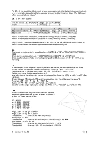 © Version: 19 Jan 12 1S - 3
For Q5 – 8, you should be able to check all your answers yourself either by two independent methods
or by reversing the calculations (that is, use your answers to obtain the given data). Why did I round
off my answers to these values?
Q5. a) 2.4 x 10-5
b) 0.087
secs into radians 5 2.42407E-05 degs 5 0.087266463
reverse 5 reverse 5
C D E F G H
32 secs into radians 5 =RADIANS(D32/3600) degs 5 =RADIANS(G32)
33 reverse =3600*DEGREES(E32) reverse =DEGREES(H32)
Instead of the Radians function we could use =D32*PI()/(180*3600) and =G32*PI()/180
Instead of the Degrees function we could use =E32*180*3600/PI() and =G32*180/PI()
Why round off? Calculate the radians value for 4.5” and 5.5”, i.e. the comparable limits of round off,
then round the radians value to an appropriate number of significant figures.
Q6.
Cosine rule as implemented in spreadsheets: a = SQRT(b^2+c^2-2*b*c*COS(RADIANS(A”/3600))) =
4.222
Check by reverse calculation A in “ = 3600*DEGREES(ACOS((b^2+c^2-a^2)/(2*b*c)))
Check by alternative methods, sine rule to get angles B and C, then sum A + B + C = 180°?, or by
traversing.
Q7.
In the triangle ATB the angle at T equals ZT because we assume the vertical lines at A and B are
virtually parallel (flat earth for these short distances). The angle TAB = ZB – ZT ≈ 10.3°
Use the sine rule to calculate distance AB: AB = TB * sin(ZT) / sin(ZB – ZT) = 231.421
Call the point below B at the same level as A, C.
Now solve for w in the right angled triangle at the base of the figure (i.e. ABC). w = AB * cos(90° - ZB)
= 219.683
Check: Calculate AT in triangle ATB, and then calculate w from the right angled triangle ATC.
The angle ABT = 180° - ZT - (ZB – ZT) = 180° - ZB
By sine rule AT = TB * sin(180° - ZB) / sin(ZB – ZT) = 250.353
Solve for w in the larger right angled triangle (i.e. ATC). w = AT * cos(90° - ZT) = 219.683 OK.
Q8A.
Braced Quad with one diagonal distance known. Rename
angles for spreadsheet use: alpha = a, beta = b, gamma =
g, delta = d. Sides are AB, BC etc
BC = 483.06
a = 52 41 24 = 52.6900 °
b = 34 19 27 = 34.3242 °
g = 42 18 42 = 42.3117 °
d = 41 42 47 = 41.7131 °
Angle ADB= 180-a-b-g = 50.6742 °
Angle ACB= 180-b-g-d = 61.6511 °
Triangle ABC Sine rule: AB = BC sin(180-b-g-
d)/sin(g+d) = 427.450
Triangle ABD Sine rule: AD = AB sin(a+b) / sin(180-a-b-g) = 551.829
so to nearest cm AD = 551.83
Triangle ABC Sine rule: AC = BC sin(b)/sin(g+d) = 273.873
Triangle ABD Sine rule: BD = AD sin(g)/sin(a+b) = 371.976
 