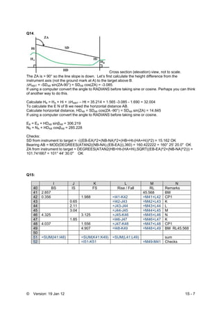 © Version: 19 Jan 12 1S - 7
Q14.
Cross section (elevation) view, not to scale.
The ZA is > 90° so the line slope is down. Let’s first calculate the height difference from the
instrument axis (not the ground mark at A) to the target above B.
∆HABIT = -SDAB sin(ZA-90°) = SDAB cos(ZA) = -3.085.
If using a computer convert the angle to RADIANS before taking sine or cosine. Perhaps you can think
of another way to do this.
Calculate HB = HA + Hi + ∆HABIT – Ht = 35.214 + 1.565 -3.085 - 1.690 = 32.004
To calculate the E N of B we need the horizontal distance AB.
Calculate horizontal distance, HDAB = SDAB cos(ZA -90°) = SDAB sin(ZA) = 14.845
If using a computer convert the angle to RADIANS before taking sine or cosine.
EB = EA + HDAB sinβAB = 306.219
NB = NA + HDAB cosβAB = 285.228
Checks:
SD from instrument to target = √((EB-EA)^2+(NB-NA)^2+(HB+Ht-(HA+Hi))^2) = 15.162 OK
Bearing AB = MOD(DEGREES(ATAN2((NB-NA),(EB-EA))),360) = 160.422222 = 160° 25' 20.0'' OK
ZA from instrument to target = DEGREES(ATAN2(HB+Ht-(HA+Hi),SQRT((EB-EA)^2+(NB-NA)^2))) =
101.741667 = 101° 44' 30.0'' OK
Q15:
I J K L M N
40 BS IS FS Rise / Fall RL Remarks
41 2.857 45.568 BM
42 0.356 1.988 =I41-K42 =M41+L42 CP1
43 0.65 =I42-J43 =M42+L43 K
44 2.11 =J43-J44 =M43+L44 L
45 3.04 =J44-J45 =M44+L45 M
46 4.325 3.125 =J45-K46 =M45+L46 N
47 1.85 =I46-J47 =M46+L47 K
48 4.037 1.556 =J47-K48 =M47+L48 CP1
49 4.907 =I48-K49 =M48+L49 BM RL45.568
50
51 =SUM(I41:I48) =SUM(K41:K49) =SUM(L41:L49) sum
52 =I51-K51 =M49-M41 Checks
 