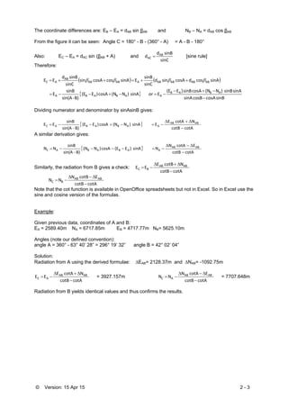 © Version: 15 Apr 15 2 - 3
The coordinate differences are: EB – EA = dAB sin βAB and NB – NA = dAB cos βAB
From the figure it can be seen: Angle C = 180° - B - (360° - A) = A - B - 180°
Also: EC – EA = dAC sin (βAB + A) and
sinC
sinB d
d AB
AC  [sine rule]
Therefore:
   
 
sinB cosAcosB sinA
sinA sinB  )N(NcosA sinB )E(E
EsinA  )N(NcosA )E(E 
B)‐sin(A
sinB
E
sinA cos dcosA sin d
sinC
sinB
EsinA coscosA sin
sinC
sinB d
EE
ABAB
AABABA
ABABABABAABAB
AB
AC




or

Dividing numerator and denominator by sinAsinB gives:
 
cotA  cotB
 NcotA E
E sinA  )N(NcosA )E(E 
B)‐sin(A
sinB
EE ABAB
AABABAC



A similar derivation gives:
 
cotA  cotB
 EcotA N
N  sinA  )E(EcosA )N(N 
B)‐sin(A
sinB
NN ABAB
AABABAC



Similarly, the radiation from B gives a check:
cotAcotB
 NcotB E
EE ABAB
BC



cotA cotB
 EcotB N
NN ABAB
BC



Note that the cot function is available in OpenOffice spreadsheets but not in Excel. So in Excel use the
sine and cosine version of the formulas.
Example:
Given previous data, coordinates of A and B:
EA = 2589.40m NA = 6717.85m EB = 4717.77m NB= 5625.10m
Angles (note our defined convention):
angle A = 360° - 63° 40’ 28” = 296° 19’ 32” angle B = 42° 02’ 04”
Solution:
Radiation from A using the derived formulae: EAB= 2128.37m and NAB= -1092.75m
cotA  cotB
 NcotA E
EE ABAB
AC


 = 3927.157m
cotAcotB
 EcotA N
NN ABAB
AC


 = 7707.648m
Radiation from B yields identical values and thus confirms the results.
 