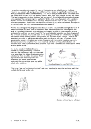 © Version: 25 Feb 14 1 - 5
I have given examples and answers for many of the questions, and will add more in the future.
However, one problem with giving worked solutions is that it is easy to superficially read them and
think you understand or have learnt something. You should force yourself to do the calculations and
mechanics of the problem, don't just read my solution. Also, think about how the problem was solved.
What are the assumptions, steps, decisions and procedures? If you had a different problem to solve
what aspects of the examples might be applicable? On the other hand, if you can't solve a problem
then the answers and worked solutions may help. The answers also serve as extra examples for
those who need them. My solutions may also point out errors in your work (calculations, assumptions
or methods) which you might not otherwise have been aware of.
Another disadvantage of including answers is that you become accustomed to looking to the 'back of
the book' to check your work. Then students don’t learn the importance of self checking their own
work. In the real world there are rarely solutions and answers provided (if the answers are already
available who would pay you to do the work?). You have to be able to decide, and check for yourself,
that your work is correct. You have to learn how to check your methods and calculations. Giving you
the answers (spoon feeding) does not help you learn this important aspect. Though, I am sure that
after being spoon fed for a while you will want to solve problems on your own. Incidentally, I don't
guarantee the answers in this book are correct. You can check them and tell me about any errors.
Some answers are not complete. If you need more help with them or the questions that are not
answered, then consult your lecturer, tutor, or peers. If you have a better solution for a question or find
an error please tell me.
In a course based on this book it may be
possible to pass by memorising a series of
steps, but you may forget it later. I hope you will
try to understand this subject. Practice doing the
calculations. Think about the derivations. This is
a practical course, the more practice and
experience you get the better you will
understand the topic and the faster you will be
able to solve problems.
What to do if you can’t understand the book? Ask me or your teacher, ask other students, read other
books in the library or on the web.
Sources of these figures unknown.
 