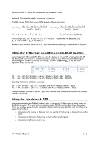 © Version: 15 Apr 15 2 - 5
Radiation from B to C gives the same results and serves as a check.
Method 2, Alternative formula for intersection by bearings
The ISG manual (NSW Dept Lands, 1976) gives the following formulae:
tantan
)-(tan)-(
ACBC
ABBCAB
AC





EENN
NN
tantan
)-(tan)-(
ACBC
ABACAB
BC





EENN
NN
ACACAC tan)-( NNEE  BCBCBC tan)-( NNEE 
Their example data are: A (422 145.515, 1817 938.975) B (398 112.145, 1828 011.324)
βAC = 237°14’21.6” βBC = 165°53’42.8”
Answer: C (403 635.851, 1806 028.287) [You may use this to check your spreadsheet or program]
Intersection by Bearings: Calculations in spreadsheet programs
Label the points 1 2 3 instead of A B C, and store the Easting of 1 in cell E1, similarly store N1, E2,
N2. These cells were chosen to make the equations easier to read. Then convert the bearings to
decimal degrees and then to radians and store β13 in cell B1 and bearing β23 in B2, the excel
equations for E3 and N3 are:
E3: =E1 + (((E2-E1) * COS(B2) - (N2-N1) * SIN(B2)) / SIN(B1-B2)) * SIN(B1)
N3: =N1 + (((E2-E1) * COS(B2) - (N2-N1) * SIN(B2)) / SIN(B1-B2)) * COS(B1)
Or writing the terms in a different sequence:
E3: = E1 + (SIN(B1) * ((E2 - E1) * COS(B2) - (N2 - N1) * SIN(B2)) / (SIN(B1 - B2)))
N3: = N1 + (COS(B1) * ((E2 - E1) * COS(B2) - (N2 - N1) * SIN(B2)) / (SIN(B1 - B2)))
The spreadsheets available in the free OpenOffice software work similarly to Microsoft Excel, but also
have a COT function.
Intersection calculations in CAD
Intersection calculations in CAD will be learnt later in this course. Find the menu or button option for
Brg/Dist Intersection. This is sometime in a section called COGO (meaning Coordinate Geometry).
There are usually a group of similar calculations that create the answer point for each of the following
types of intersections:
 intersection of a bearing or distance from one point and the bearing or distance from another
point;
 intersection of a line and the bearing or distance from another point.
 intersection of a line and another line
 