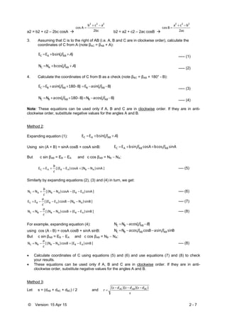 © Version: 15 Apr 15 2 - 7
a2 = b2 + c2 – 2bc cosA  2bc
acb
A cos
222


b2 = a2 + c2 – 2ac cosB  2ac
bca
B cos
222


3. Assuming that C is to the right of AB (i.e. A, B and C are in clockwise order), calculate the
coordinates of C from A (note βAC = βAB + A):
)( sin bEE ABAC A  ----- (1)
)( cos bNN ABAC A  ----- (2)
4. Calculate the coordinates of C from B as a check (note βBC = βAB + 180° - B):
)B( sin aE  )B180( sin aEE ABBABBC   ----- (3)
)B( cos aN )B180( cos aNN ABBABBC   ----- (4)
Note: These equations can be used only if A, B and C are in clockwise order. If they are in anti-
clockwise order, substitute negative values for the angles A and B.
Method 2:
Expanding equation (1): )( sin bEE ABAC A 
Using sin (A + B) = sinA cosB + cosA sinB: A sin  cos bA cos  sin bEE ABABAC  
But c sin βAB = EB  EA and c cos βAB = NB  NA:
] sinA )N(N cosA )E(E [ EE ABABAC 
c
b
---- (5)
Similarly by expanding equations (2), (3) and (4) in turn, we get:
] sinA )E(E cosA )N(N [ NN ABABAC 
c
b
---- (6)
] sinB )N(N cosB )E(E [ EE ABABBC 
c
a
---- (7)
] sinB )E(E cosB )N(N [ NN ABABBC 
c
a
---- (8)
For example, expanding equation (4): )( cos aNN ABBC B 
using cos (A - B) = cosA cosB + sinA sinB: B sin  sin aB cos  cos aNN ABABBC  
But c sin βAB = EB  EA and c cos βAB = NB  NA:
] sinB )E(E cosB )N(N [ NN ABABBC 
c
a
---- (8)
 Calculate coordinates of C using equations (5) and (6) and use equations (7) and (8) to check
your results.
 These equations can be used only if A, B and C are in clockwise order. If they are in anti-
clockwise order, substitute negative values for the angles A and B.
Method 3:
Let s = (dAB + dAC + dBC) / 2 and
s
dsdsds
r BCABAC ))()(( 

 