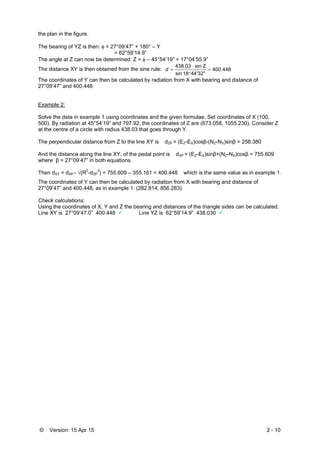 © Version: 15 Apr 15 2 - 10
the plan in the figure.
The bearing of YZ is then:  = 27°09’47” + 180° – Y
= 62°59’14.9”
The angle at Z can now be determined: Z =  – 45°54’19” = 17°04’55.9”
The distance XY is then obtained from the sine rule: 400.448
44'32"18sin
Zsin438.03



d
The coordinates of Y can then be calculated by radiation from X with bearing and distance of
27°09’47” and 400.448
Example 2:
Solve the data in example 1 using coordinates and the given formulae. Set coordinates of X (100,
500). By radiation at 45°54’19” and 797.92, the coordinates of Z are (673.058, 1055.230). Consider Z
at the centre of a circle with radius 438.03 that goes through Y.
The perpendicular distance from Z to the line XY is dZP = (EZ-EX)cosβ-(NZ-NX)sinβ = 256.380
And the distance along the line XY, of the pedal point is dXP = (EZ-EX)sinβ+(NZ-NX)cosβ = 755.609
where β = 27°09’47” in both equations.
Then dXY = dXP - √(R2
-dZP
2
) = 755.609 – 355.161 = 400.448 which is the same value as in example 1.
The coordinates of Y can then be calculated by radiation from X with bearing and distance of
27°09’47” and 400.448, as in example 1: (282.814, 856.283).
Check calculations:
Using the coordinates of X, Y and Z the bearing and distances of the triangle sides can be calculated.
Line XY is 27°09’47.0” 400.448  Line YZ is 62°59’14.9” 438.030 
 