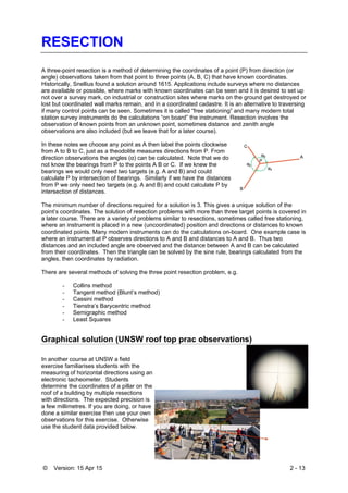 © Version: 15 Apr 15 2 - 13
RESECTION
A three-point resection is a method of determining the coordinates of a point (P) from direction (or
angle) observations taken from that point to three points (A, B, C) that have known coordinates.
Historically, Snellius found a solution around 1615. Applications include surveys where no distances
are available or possible, where marks with known coordinates can be seen and it is desired to set up
not over a survey mark, on industrial or construction sites where marks on the ground get destroyed or
lost but coordinated wall marks remain, and in a coordinated cadastre. It is an alternative to traversing
if many control points can be seen. Sometimes it is called “free stationing” and many modern total
station survey instruments do the calculations “on board” the instrument. Resection involves the
observation of known points from an unknown point, sometimes distance and zenith angle
observations are also included (but we leave that for a later course).
In these notes we choose any point as A then label the points clockwise
from A to B to C, just as a theodolite measures directions from P. From
direction observations the angles (α) can be calculated. Note that we do
not know the bearings from P to the points A B or C. If we knew the
bearings we would only need two targets (e.g. A and B) and could
calculate P by intersection of bearings. Similarly if we have the distances
from P we only need two targets (e.g. A and B) and could calculate P by
intersection of distances.
The minimum number of directions required for a solution is 3. This gives a unique solution of the
point’s coordinates. The solution of resection problems with more than three target points is covered in
a later course. There are a variety of problems similar to resections, sometimes called free stationing,
where an instrument is placed in a new (uncoordinated) position and directions or distances to known
coordinated points. Many modern instruments can do the calculations on-board. One example case is
where an instrument at P observes directions to A and B and distances to A and B. Thus two
distances and an included angle are observed and the distance between A and B can be calculated
from their coordinates. Then the triangle can be solved by the sine rule, bearings calculated from the
angles, then coordinates by radiation.
There are several methods of solving the three point resection problem, e.g.
- Collins method
- Tangent method (Blunt’s method)
- Cassini method
- Tienstra’s Barycentric method
- Semigraphic method
- Least Squares
Graphical solution (UNSW roof top prac observations)
In another course at UNSW a field
exercise familiarises students with the
measuring of horizontal directions using an
electronic tacheometer. Students
determine the coordinates of a pillar on the
roof of a building by multiple resections
with directions. The expected precision is
a few millimetres. If you are doing, or have
done a similar exercise then use your own
observations for this exercise. Otherwise
use the student data provided below.
 