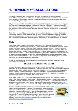 © Version: 25 Feb 14 1 - 6
1. REVISION of CALCULATIONS
The aim of this section is to show important principles and methods of carrying out survey
computations using calculators and computers. This chapter is an introduction to the calculations for
plane surveying. I assume you have prior knowledge of surveying measurements and include this
material here for your revision.
Why should you learn this material? Calculations are a traditional part of surveyors' work. Computers
and calculators make the work easier. Even though machines (computers & calculators), software
and programming languages will change in the future, once you convince yourselves (and us) that you
can learn this subject then you should be able to learn new machines and languages successfully in
the future.
Parts of two movies will be shown in lectures to help you think about some principles of calculation.
The original Star Wars movie (a section near the end of the movie) shows that computer software
does not always work and sometimes we should use our experience to guide us. The Rainman movie
has a section that shows some clever calculations being done but no understanding of the answers.
History
Much of our course in survey computations is geometry. From Wikipedia: Geometry (Greek
γεωμετρία; geo = earth, metria = measure) is a part of mathematics concerned with questions of size,
shape, and relative position of figures and with properties of space. Geometry is one of the oldest
sciences. Initially a body of practical knowledge concerning lengths, areas, and volumes, in the third
century B.C. geometry was put into an axiomatic form by Euclid, whose treatment set a standard for
many centuries to follow. … Introduction of coordinates by Descartes and the concurrent development
of algebra marked a new stage for geometry, since geometric figures, such as plane curves, could
now be represented analytically. … The visual nature of geometry makes it initially more accessible
than other parts of mathematics, such as algebra …
Should we put the following sign above the door to our comps lab, and allow students of survey
computations to enter too?

It means “Let no-one ignorant of Geometry enter” and was the sign over Plato’s door. Another
translation for the inscription on Plato's door: "Let no one enter who does not know geometry." Another
translation: The Greek "Medis Ageometretos Eisito" was taken from the inscription over the portal of
Plato's Academy. The literal meaning is "Let no one without skill in geometria enter" the primary
meaning of the Greek work geometria being "measurement of Earth." It is used in the crest and the
registered trade mark of the Institution of Surveyors, NSW:
Plato (c.427-347 B.C.E.) … pursuit of truth through questions, answers, and additional questions.
Plato's most prominent student was Aristotle. Plato founded an Academy in Athens, often described
as the first university. Plato loved geometry. He wrote: "[Geometry is] . . . pursued for the sake of the
knowledge of what eternally exists, and not of what comes for a moment into existence, and then
perishes, ... [it] must draw the soul towards truth and give the finishing touch to the philosophic spirit."
Over the years the computing ‘machines’ available to students and surveyors
have improved considerably. The history of computing is well documented
elsewhere but the history of Surveying Computing includes: Logarithm tables,
slide rules, calculating machines e.g. Facit, calculators with useful functions
and some programmable (e.g. HP 45, 29c, 41 …), instrument on board
calculations e.g. electronic theodolite total stations with coordinate calculation,
digital levels for level run calculations, GPS… For photos see our on line
museum: http://www.ssis.unsw.edu.au/info-about/our-school/historical-
artefacts/surveying-instrument-collection
 