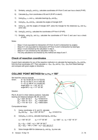 © Version: 15 Apr 15 2 - 16
5) Similarly, using βCH and dCH, calculate coordinates of H from C and use it as a check (PR).
6) Calculate βPBH from coordinates of B and H (RP or atan2).
7) Using βPBH, 1 and 2, calculate bearings βPA and βPC.
8) Using βAC, βPA and βPC, calculate the angles of triangle ACP.
9) Using dAC and the angles of triangle ACP, solve the triangle for the distances dAP and dCP
(sine rule).
10) Using βPA and dAP, calculate the coordinates of P from A (PR).
11) Similarly, using βPC and dCP, calculate the coordinates of P from C and use it as a check
(PR).
Notes:
- Steps 1-5 are equivalent to intersection of H from A and C (intersection by angles).
- Steps 8-11 are equivalent to intersection of P from A and C (intersection by bearings).
- Steps 1-5 are checked by the calculation in step 5.
- Steps 8-11 are checked by the calculation in step 11.
- The only calculations not checked by this method are steps 6 and 7.
Check of resection coordinates
A good check calculation for any of the resection methods is to calculate the bearings βPA, βPB and βPC
from the final coordinates of P. Then calculate α1 = βPB - βPA and α2 = βPC - βPB from these bearings
and compare with given angles or directions.
COLLINS’ POINT METHOD for 1+2 > 180°
We treat this case by example.
Given: A = (E 18 597.25, N 113 722.63)
B = (E 10 783.71, N 111 405.38)
C = (E 10 186.97, N 116 800.92)
angle APB = α1 = 140° 40’ 23”
angle BPC = α2 = 117° 00’ 06”
Solution:
Plot A, B and C in their relative positions. Calculate
bearing and distance between AB, BC and CA:
βAB = 253° 28’ 52.7” dAB = 8149.911m
βBC = 353° 41’ 19.7” dBC = 5428.439m
βCA = 110° 06’ 12.2” dCA = 8955.930m
Computational steps:
1) Using coordinates of A and B, calculate
βAB and dAB: βAB = 253° 28’ 52.7” dAB = 8149.911m
2) Using βAB, α1 and α2, calculate bearings βAH and βBH:
α1 = 140° 40’ 23” α2 = 117° 00’ 06” α3 = 360° - α1 - α2 = 102° 19’ 31”
βAH = βAB – (180° - α2) = 190° 28’ 58.7”
βBH = (βAB – 180°) + (180° - α3) = 151° 09’ 21.7”
3) Solve triangle ABH for distances dAH and dBH by sine rule:
 