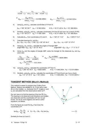© Version: 15 Apr 15 2 - 17
)sin(180
d
180)sin(
d
)sin(180
d
3
AH
32
AB
2
BH
 





458.109m 11
)sin(
 sin d
32
2AB





BHd 563.525m 12
)sin(
 sin d
32
3AB





AHd
4) Using βAH and dAH, calculate coordinates of H from A:
βAH = 190° 28’ 58.7” dAH = 12 563.525m  EH = 16 311.401m NH = 101 368.802m
5) Similarly, using βBH and dBH, calculate coordinates of H from B and use it as a check (PR):
βBH = 151° 09’ 21.7” dBH = 11 458.109m  EH = 16 311.400m NH = 101 368.802m
6) Calculate βPCH from coordinates of C and H: βPH = 158° 21’ 13.4” βPC = 338°21’13.4”
7) Calculate bearings βPA and βPB:
βPA = βPC + α3 = βPH – (180 - α3) = 80° 40’ 44.4” βPB = βPC – α2 = 221° 21’ 07.4”
8) Using βAB, βPA and βPB, calculate the angles of triangle ABP:
angle PBA = βBA - βBP = 32° 07’ 45.3” angle BAP = βAP - βAB = 7° 11’ 51.7”
9) Using dAB and the angles of triangle ABP, solve the triangle for the distances dAP and dBP
(sine rule):
)sin(
d
 sin
d
)sin(
d BP
1
ABAP
BAPPBA



6839.308m
 sin
PBA)( sin d
1
AB


APd
1611.263m  
 sin
(BAP) sin d
1
AB


BPd
10) Using βAP and dAP, calculate the coordinates of P from A:
βAP = 260° 40’ 44.4” dAP = 6839.308m  EP = 11 848.245m NP = 112 614.898m
11) Similarly, using βBP and dBP, calculate the coordinates of P from B and use it as a check:
βBP = 41° 21’ 07.4” dBP = 1611.263m  EP = 11 848.246m NP = 112 614.897m
TANGENT METHOD (Blunt’s Method)
This method is easier to program than Collins Point
Method. Stations are labelled A, B, C from left to right
(B is in the middle), i.e. clockwise from P. Angles α1 and
α2 are calculated from the observations taken at P.
Our aim here is to find the bearing of the line PB, βPB.
The bearing is not observed (only directions and angles
are observed) and the coordinates of P are not yet
known. So we do some algebra and derive useful
equations, as follows.
From the figure we could find βPB if we knew the
coordinates of P:
PB
PB
PB
NN
EE
βtan


  EP = EB – (NB – NP) tan βPB ------ (1)
Similarly for lines to A and C:
 