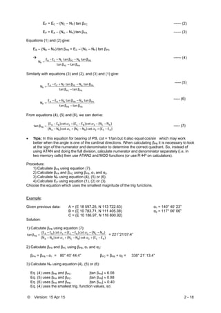 © Version: 15 Apr 15 2 - 18
EP = EC – (NC – NP) tan βPC ------ (2)
EP = EA – (NA – NP) tan βPA ------ (3)
Equations (1) and (2) give:
EB – (NB – NP) tan βPB = EC – (NC – NP) tan βPC

PBPC
PBBPCCCB
P
β tanβ tan
β tan Nβ tan NEE
N



------ (4)
Similarly with equations (3) and (2), and (3) and (1) give:
PAPC
PAAPCCCA
P
β tanβ tan
β tan Nβ tan NEE
N



----- (5)
PAPB
PAAPBBBA
P
β tanβ tan
β tan Nβ tan NEE
N



----- (6)
From equations (4), (5) and (6), we can derive:
)E(E cot )N(N cot )N(N
)N(N cot )E(E cot )E(E
β tan
AC2BC1BA
AC2BC1BA
PB





----- (7)
 Tips: In this equation for bearing of PB, cot = 1/tan but it also equal cos/sin which may work
better when the angle is one of the cardinal directions. When calculating βPB it is necessary to look
at the sign of the numerator and denominator to determine the correct quadrant. So, instead of
using ATAN and doing the full division, calculate numerator and denominator separately (i.e. in
two memory cells) then use ATAN2 and MOD functions (or use RP on calculators).
Procedure:
1) Calculate βPB using equation (7).
2) Calculate βPA and βPC using βPB, α1 and α2.
3) Calculate NP using equation (4), (5) or (6).
4) Calculate EP using equation (1), (2) or (3).
Choose the equation which uses the smallest magnitude of the trig functions.
Example:
Given previous data: A = (E 18 597.25, N 113 722.63) α1 = 140° 40’ 23”
B = (E 10 783.71, N 111 405.38) α2 = 117° 00’ 06”
C = (E 10 186.97, N 116 800.92)
Solution:
1) Calculate βPB using equation (7):
)E(E cot )N(N cot )N(N
)N(N cot )E(E cot )E(E
β tan
AC2BC1BA
AC2BC1BA
PB





= 221°21’07.4”
2) Calculate βPA and βPC using βPB, α1 and α2:
βPA = βPB - α1 = 80° 40’ 44.4” βPC = βPB + α2 = 338° 21’ 13.4”
3) Calculate NP using equation (4), (5) or (6):
Eq. (4) uses βPB and βPC. |tan βPA|  6.08
Eq. (5) uses βPA and βPC. |tan βPB|  0.88
Eq. (6) uses βPA and βPB. |tan βPC|  0.40
Eq. (4) uses the smallest trig. function values, so:
 