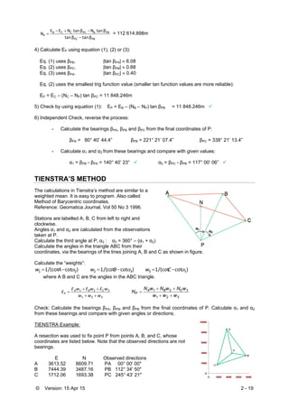 © Version: 15 Apr 15 2 - 19
PBPC
PBBPCCCB
P
β tanβ tan
β tan Nβ tan NEE
N


 = 112 614.898m
4) Calculate EP using equation (1), (2) or (3):
Eq. (1) uses βPB. |tan βPA|  6.08
Eq. (2) uses βPC. |tan βPB|  0.88
Eq. (3) uses βPA. |tan βPC|  0.40
Eq. (2) uses the smallest trig function value (smaller tan function values are more reliable):
EP = EC – (NC – NP) tan βPC = 11 848.246m
5) Check by using equation (1): EP = EB – (NB – NP) tan βPB = 11 848.246m 
6) Independent Check, reverse the process:
- Calculate the bearings βPA, βPB and βPC from the final coordinates of P:
βPA = 80° 40’ 44.4” βPB = 221° 21’ 07.4” βPC = 338° 21’ 13.4”
- Calculate α1 and α2 from these bearings and compare with given values:
α1 = βPB - βPA = 140° 40’ 23”  α2 = βPC - βPB = 117° 00’ 06” 
TIENSTRA’S METHOD
The calculations in Tienstra’s method are similar to a
weighted mean. It is easy to program. Also called
Method of Barycentric coordinates.
Reference: Geomatica Journal, Vol 50 No 3 1996.
Stations are labelled A, B, C from left to right and
clockwise.
Angles α1 and α2 are calculated from the observations
taken at P.
Calculate the third angle at P, α3 : α3 = 360° – (α1 + α2)
Calculate the angles in the triangle ABC from their
coordinates, via the bearings of the lines joining A, B and C as shown in figure.
Calculate the “weights”:
)cot/(cot1 21  Aw )cot/(cot1 32  Bw )cot/(cot1 13  Cw
where A B and C are the angles in the ABC triangle.
321
321
www
wEwEwE
E CBA
P



321
321
www
wNwNwN
N CBA
P



Check: Calculate the bearings βPA, βPM and βPB from the final coordinates of P. Calculate α1 and α2
from these bearings and compare with given angles or directions.
TIENSTRA Example:
A resection was used to fix point P from points A, B, and C, whose
coordinates are listed below. Note that the observed directions are not
bearings.
E N Observed directions
A 3613.52 8609.71 PA 00° 00' 00"
B 7444.39 3487.16 PB 112° 34' 50"
C 1712.06 1693.38 PC 245° 43' 21"
 