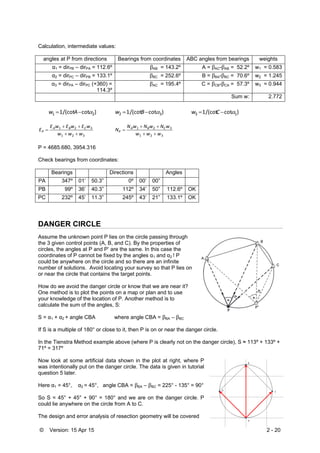 © Version: 15 Apr 15 2 - 20
Calculation, intermediate values:
angles at P from directions Bearings from coordinates ABC angles from bearings weights
α1 = dirPB – dirPA = 112.6º βAB = 143.2º A = βAC-βAB = 52.2º w1 = 0.583
α2 = dirPC – dirPB = 133.1º βBC = 252.6º B = βBA-βBC = 70.6º w2 = 1.245
α3 = dirPA – dirPC (+360) =
114.3º
βAC = 195.4º C = βCB-βCA = 57.3º w3 = 0.944
Sum w: 2.772
)cot/(cot1 21  Aw )cot/(cot1 32  Bw )cot/(cot1 13  Cw
321
321
www
wEwEwE
E CBA
P



321
321
www
wNwNwN
N CBA
P



P = 4685.680, 3954.316
Check bearings from coordinates:
Bearings Directions Angles
PA 347º 01’ 50.3” 0º 00’ 00”
PB 99º 36’ 40.3” 112º 34’ 50” 112.6º OK
PC 232º 45’ 11.3” 245º 43’ 21” 133.1º OK
DANGER CIRCLE
Assume the unknown point P lies on the circle passing through
the 3 given control points (A, B, and C). By the properties of
circles, the angles at P and P’ are the same. In this case the
coordinates of P cannot be fixed by the angles α1 and α2 ! P
could be anywhere on the circle and so there are an infinite
number of solutions. Avoid locating your survey so that P lies on
or near the circle that contains the target points.
How do we avoid the danger circle or know that we are near it?
One method is to plot the points on a map or plan and to use
your knowledge of the location of P. Another method is to
calculate the sum of the angles, S:
S = α1 + α2 + angle CBA where angle CBA = βBA – βBC
If S is a multiple of 180° or close to it, then P is on or near the danger circle.
In the Tienstra Method example above (where P is clearly not on the danger circle), S ≈ 113º + 133º +
71º = 317º
Now look at some artificial data shown in the plot at right, where P
was intentionally put on the danger circle. The data is given in tutorial
question 5 later.
Here α1 = 45°, α2 = 45°, angle CBA = βBA – βBC = 225° - 135° = 90°
So S = 45° + 45° + 90° = 180° and we are on the danger circle. P
could lie anywhere on the circle from A to C.
The design and error analysis of resection geometry will be covered
 