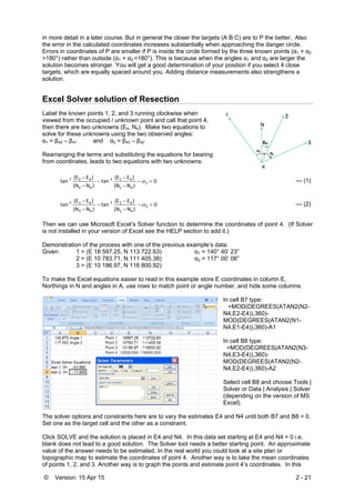 © Version: 15 Apr 15 2 - 21
in more detail in a later course. But in general the closer the targets (A B C) are to P the better. Also
the error in the calculated coordinates increases substantially when approaching the danger circle.
Errors in coordinates of P are smaller if P is inside the circle formed by the three known points (α1 + α2
>180°) rather than outside (α1 + α2 <180°). This is because when the angles α1 and α2 are larger the
solution becomes stronger. You will get a good determination of your position if you select 4 close
targets, which are equally spaced around you. Adding distance measurements also strengthens a
solution.
Excel Solver solution of Resection
Label the known points 1, 2, and 3 running clockwise when
viewed from the occupied / unknown point and call that point 4,
then there are two unknowns (E4, N4). Make two equations to
solve for these unknowns using the two observed angles:
α1 = β42 – β41 and α2 = β43 – β42
Rearranging the terms and substituting the equations for bearing
from coordinates, leads to two equations with two unknowns:
0
 )N(N
 )E(E
tan
 )N(N
 )E(E
tan 1
41
41‐1
42
42‐1






 --- (1)
0
 )N(N
 )E(E
tan
 )N(N
 )E(E
tan 2
42
42‐1
43
43‐1






 --- (2)
Then we can use Microsoft Excel’s Solver function to determine the coordinates of point 4. (If Solver
is not installed in your version of Excel see the HELP section to add it.)
Demonstration of the process with one of the previous example’s data:
Given: 1 = (E 18 597.25, N 113 722.63) α1 = 140° 40’ 23”
2 = (E 10 783.71, N 111 405.38) α2 = 117° 00’ 06”
3 = (E 10 186.97, N 116 800.92)
To make the Excel equations easier to read in this example store E coordinates in column E,
Northings in N and angles in A, use rows to match point or angle number, and hide some columns.
In cell B7 type:
=MOD(DEGREES(ATAN2(N2-
N4,E2-E4)),360)-
MOD(DEGREES(ATAN2(N1-
N4,E1-E4)),360)-A1
In cell B8 type:
=MOD(DEGREES(ATAN2(N3-
N4,E3-E4)),360)-
MOD(DEGREES(ATAN2(N2-
N4,E2-E4)),360)-A2
Select cell B8 and choose Tools |
Solver or Data | Analysis | Solver
(depending on the version of MS
Excel).
The solver options and constraints here are to vary the estimates E4 and N4 until both B7 and B8 = 0.
Set one as the target cell and the other as a constraint.
Click SOLVE and the solution is placed in E4 and N4. In this data set starting at E4 and N4 = 0 i.e.
blank does not lead to a good solution. The Solver tool needs a better starting point. An approximate
value of the answer needs to be estimated. In the real world you could look at a site plan or
topographic map to estimate the coordinates of point 4. Another way is to take the mean coordinates
of points 1, 2, and 3. Another way is to graph the points and estimate point 4’s coordinates. In this
 