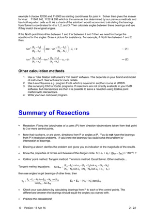 © Version: 15 Apr 15 2 - 22
example I choose 12000 and 116000 as starting coordinates for point 4. Solver then gives the answer
for 4 as: 11848.246, 112614.898 which is the same as that determined by our previous methods and
has both equation cells as 0. As a check of the solution I would recommend calculating the bearings
from Solver’s coordinates for 4 to 1, 2, and 3. Then calculate angles between these bearings and see
if they match the original angles.
If the North point from 4 lies between 1 and 2 or between 2 and 3 then we need to change the
equations for the angles. Draw a picture for assistance. For example, if North lies between 1 and 2
then:
0
 )N(N
 )E(E
tan360
 )N(N
 )E(E
tan 1
41
41‐1
42
42‐1













 --- (1)
0
 )N(N
 )E(E
tan
 )N(N
 )E(E
tan 2
42
42‐1
43
43‐1






 --- (2)
Other calculation methods
1. Use a Total Station Instrument’s “On board” software. This depends on your brand and model
of instrument. See lectures for more details.
2. Use Least Squares e.g. program Fixit4 which is covered in another course at UNSW.
3. Use surveying CAD or CoGo programs. If resections are not directly available in your CAD
software, but intersections are then it is possible to solve a resection using Collins point
method with intersections.
4. Write your own computer program.
Summary of Resections
 Resection: Fixing the coordinates of a point (P) from direction observations taken from that point
to 3 or more control points.
 Note that you have, or are given, directions from P or angles at P. You do not have the bearings
from P in resection problems. If you knew the bearings you could solve the problem by
intersection of bearings.
 Drawing a sketch clarifies the problem and gives you an indication of the magnitude of the results.
 Know the properties of circles and beware of the danger circle. S = α1 + α2 + (βBA – βBC) = 180°*n ?
 Collins’ point method. Tangent method. Tienstra’s method. Excel Solver. Other methods…
Tangent method equations:
)E(E cot )N(N cot )N(N
)N(N cot )E(E cot )E(E
β tan
AC2BC1BA
AC2BC1BA
PB





then use angles to get bearings of other lines, then
PBPC
PBBPCCCB
P
β tanβ tan
β tan Nβ tan NEE
N


 EP = EB – (NB – NP) tan βPB
 Check your calculations by calculating bearings from P to each of the control points. The
differences between the bearings should equal the angles you started with.
 Practice the calculations!
 