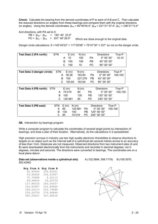 © Version: 15 Apr 15 2 - 24
Check: Calculate the bearing from the derived coordinates of P to each of A B and C. Then calculate
the reduced directions (or angles) from these bearings and compare them with the original directions
(or angles). Using the derived coordinates: βPA = 80°40'44.4", βPB = 221°21' 07.4", βPC = 338°21'13.4"
And directions, with PA set to 0:
PB = βPB - βPA = 140° 40' 23.0"
PC = βPC - βPA = 257° 40' 29.0" Which are close enough to the original data.
Danger circle calculations: S =140°40'23" + 117°00'06" + 79°47’30” ≈ 337° so not on the danger circle.
Test Data 2 (PA north): STN E (m) N (m) Directions True P
A 10 100 PA 0° 00’ 00” 10,10
B 100 100 PB 45° 00’ 00”
C 100 10 PC 90° 00’ 00”
Test Data 3 (danger circle): STN E (m) N (m) Directions True P
A 36.36 163.64 PA 0° 00’ 00” 100,100
B 100 227.279 PB 45° 00’ 00”
C 163.64 163.64 PC 90° 00’ 00”
Test Data 4 (PB north): STN E (m) N (m) Directions True P
A 74.019 85 PA 0° 00’ 00” 100,100
B 100 130 PB 120° 00’ 00”
C 125.981 85 PC 240° 00’ 00”
Test Data 5 (PB east): STN E (m) N (m) Directions True P
A 85 125.981 PA 0° 00’ 00” 100,100
B 130 100 PB 120° 00’ 00”
C 85 74.019 PC 240° 00’ 00”
Q6. Intersection by bearings program
Write a computer program to calculate the coordinates of several target points by intersection of
bearings, and draw a plan of their location. Alternatively, do the calculations in a spreadsheet.
High precision surveys in industry use two high quality electronic theodolites to observe directions to
targets on an object such as the internal wall of a cylindrical silo several metres across to an accuracy
of less than 1mm. Distances are not measured. Observed directions from two instrument sites (A and
B) were downloaded electronically from the instruments and recorded in decimal degrees; not in
degrees, minutes and seconds. The directions were converted to bearings. The coordinates are on a
local plane datum.
Data set (observations inside a cylindrical silo) A (102.5894, 506.7179) B (109.3070,
503.4246)
Brg from A Brg from B
62.44944 359.82361
36.84660 336.63967
70.74688 9.26113
99.84844 59.26759
127.86516 160.05027
156.63967 216.84660
189.26113 250.74688
239.26759 279.84844
340.05027 307.86516
 