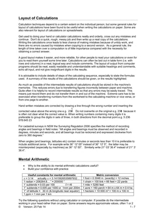 © Version: 25 Feb 14 1 - 7
Layout of Calculations
Calculation techniques depend to a certain extent on the individual person, but some general rules for
layout of calculations have been found to be useful when writing the calculations on paper. Some are
also relevant for layout of calculations on spreadsheets.
Get used to doing your hand or calculator calculations neatly and orderly, cross out any mistakes and
continue. Don't do a quick, rough, messy job and then write up a neat copy of the calculations.
Writing the calculations once leads to less chance of making mistakes because of untidy work, and
there are no errors caused by mistakes when copying to a second version. As a general rule, the
length of time taken over a computation is of little importance compared with the necessity for
obtaining a correct answer.
A good layout makes it easier, and more reliable, for other people to read your calculations or even for
you to read them yourself some time later. Calculations can often be laid out in table form (i.e. with
rows and columns) in a neat, logical way and include comments. The layout of output from computer
programs should be neat, easily readable and understandable with suitable headings and comments,
echo all input, and not give insignificant digits in the results.
It is advisable to include details of steps of the calculating sequence, especially to state the formulas
used. A summary of the results of the calculations should be given, or the results highlighted.
As much as possible of the intermediate results of calculations should be stored in the machine's
memories. This reduces errors due to transferring figures incorrectly between paper and machine.
Quite often it is helpful to record intermediate results so that any errors may be easily traced. This
means just record them and do not transfer them in and out of the machine. Extreme care has to be
exercised when transferring numbers from the worksheet to the calculating machine or vice versa, or
from one page to another.
Hand written mistakes are corrected by drawing a line through the wrong number and inserting the
corrected value above the wrong one e.g. 236/
1
. Do not overwrite on the original e.g. 2316 because it
is often not clear what the correct value is. When writing numbers containing many digits it is
preferable to group the digits in sets of three, in both directions from the decimal point e.g. 5 236
978.645 23
For cadastral surveys in NSW the Surveying Regulation 2006 specifies the method of recording
angles and bearings in field notes: “All angles and bearings must be observed and recorded in
degrees, minutes and seconds, and all bearings must be reckoned and expressed clockwise from
zero to 360 degrees.”
When angles (and bearings, latitudes etc) contain minutes or seconds less than 10 it is preferable to
include additional zeros. For example write 36° 12' 05" instead of 36° 12' 5", the latter may be
misinterpreted (especially by machines) as 36° 12' 50". Similarly write 21° 03' 36.4" instead of 21° 3'
36.4".
Mental Arithmetic
 Why is the ability to do mental arithmetic calculations useful?
 Build your confidence with practice
Useful constants for mental arithmetic Metric conversion
 = 3.14 actually  = 3.1415926535897932… 1 foot = 0.3048 m (exactly) = 12 inches
1 radian = 206264.8… ” ≈ 200000 ” 1 chain = 100 link = 66 feet = 22 yards
1’ subtends ≈ 0.03 per 100 ℓ = rθ 1 mile = 5280 feet
1” subtends ≈ 0.005 per 1000 or 1mm per 200m 1 acre = 160 perch ≈ 64 m x 64 m ≈ 0.4 ha
1” of latitude ≈ 30 m (& longitude near equator) 1 hectare = 10 000 m² = 100 m x 100 m
1 ppm = 1 mm per 1 km
Try the following questions without using calculator or computer. If possible do the intermediate
working in your head rather than on paper. Some answers require approximate values, often 1 or 2
 