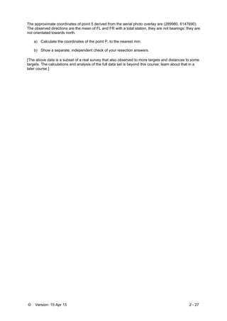 © Version: 15 Apr 15 2 - 27
The approximate coordinates of point 5 derived from the aerial photo overlay are (289980, 6147690).
The observed directions are the mean of FL and FR with a total station, they are not bearings; they are
not orientated towards north.
a) Calculate the coordinates of the point P, to the nearest mm.
b) Show a separate, independent check of your resection answers.
[The above data is a subset of a real survey that also observed to more targets and distances to some
targets. The calculations and analysis of the full data set is beyond this course; learn about that in a
later course.]
 