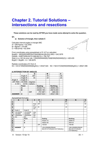 © Version: 15 Apr 15 2S - 1
Chapter 2. Tutorial Solutions –
intersections and resections
These solutions can be read by AFTER you have made some attempt to solve the question.
Q1.
a) Solution of triangle, then radiate C
Calculate internal angles in triangle ABC
A = 360-Agiven = 62.2400
B = Bgiven = 35.406
C =180-(A+B) = 82.3544
From coordinates using spreadsheet or R  P on calculator
BrgAB = MOD(DEGREES(ATAN2(NB-NA,EB-EA)),360) = 242.3078
DistAB = SQRT((EB-EA)^2+(NB-NA)^2) = 792.797
Side b (i.e. AC) by sine rule = SIN(RADIANS(B))*DAB/SIN(RADIANS(C)) = 463.435
BrgAC = BrgAB – A = 180.0678
Radiate coordinates of C from A
EC = EA+b*SIN(RADIANS(BrgAC)) = 45327.624 NC = NA+b*COS(RADIANS(BrgAC)) = 26521.596
b) INTERSECTION BY ANGLES
D M S
Angle A 297 45 36
Angle B 35 24 20
Angle A Angle B
297.7600 35.4056 degrees
5.197 0.618 radians
Point Easting Northing
A 45328.172 26985.030
B 44626.185 26616.600
Diff -701.987 -368.430
ANSWER C 45327.624 26521.596
Spreadsheet formulas:
A B C D E M N S
1 D M S
2 Angl
e A
297 45 36
3 Angl
e B
35 24 20
4 Angle A Angle B
5 =D2+M2/60
+S2/3600
=D3+M3/60
+S3/3600
degr
ees
6 =RADIANS(
A5)
=RADIANS(
B5)
radi
ans
7 Point Easting Northing
8 A 45328.172 26985.03
9 B 44626.185 26616.6
1
0
Diff =E9-E8 =N9-N8
1
1
ANSWER C =E8-((SIN(B6)/SIN(A6-
B6))*(E10*COS(A6)+N10*SIN(A6)))
=N8-((SIN(B6)/SIN(A6-
B6))*(N10*COS(A6)-
E10*SIN(A6)))
 
