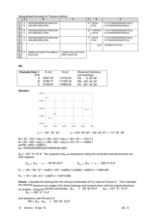 © Version: 15 Apr 15 2S - 6
Spreadsheet formulas for Tienstra method:
A B C F G H
1
0
2
A
B
=MOD(DEGREES(ATAN2((C97-
C96),(B97-B96))),360)
A =B104-
B102
=1/((1/TAN(RADIANS(G102)))-
(1/(TAN(RADIANS(H98)))))
1
0
3
B
C
=MOD(DEGREES(ATAN2((C98-
C97),(B98-B97))),360)
B =180+B10
2-B103
=1/((1/TAN(RADIANS(G103)))-
(1/(TAN(RADIANS(H99)))))
1
0
4
A
C
=MOD(DEGREES(ATAN2((C98-
C96),(B98-B96))),360)
C =B103-
B104
=1/((1/TAN(RADIANS(G104)))-
(1/(TAN(RADIANS(H97)))))
1
0
5
sum =SUM(H102:H104)
1
0
6
P =(B96*H102+B97*H103+B98*H1
04)/(H105)
=(C96*H102+C97*H103+
C98*H104)/H105
Q5.
Example Data 1:
STN
E (m) N (m) Observed directions
(not bearings)
A 18597.25 113722.63 PA: 0 00’ 00”
B 10783.71 111405.38 PB: 140 40’ 23”
C 10186.97 116800.92 PC: 257 40’ 29”
Solution:


 = 140° 40' 23"  = 257 40’ 29” - 140 40’ 23” = 117° 00' 06"
M = (E1 - E2) * cot() + (E3 - E2) * cot() - N3 + N1 = -12311.3
N = (N1 - N2) * cot() + (N3 - N2) * cot() + E3 - E1 = -13988.1
tanPB = M/N = 0.88013
βPB =MOD(DEGREES(ATAN2(N,M)),360)
βPB = 221° 21' 07.4" The quadrant of βPM is resolved by noting the numerator and denominator are
both negative.
 βPA = β PB - 80°40' 44.4"  βPC = βPB + 338°21'13.4"
E P = (N1 - N2 - E1 * cot(B1) + E2 * cot(B2)) / (cot(B2) - cot(B1)) = 11848.246
N P = N1 + (E4 - E1) * cot(B1) = 112614.898
Check: Calculate the bearing from the derived coordinates of P to each of A B and C. Then calculate
the reduced directions (or angles) from these bearings and compare them with the original directions
(or angles). Using the derived coordinates: βPA = 80° 40' 44.4" βPB = 221° 21' 07.4"
βPC = 338° 21' 13.4"
And directions, with PA set to 0:
PB = βPB - βPA = 140° 40' 23.0"
 