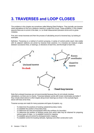 © Version: 1 Feb 12 3 - 1
3. TRAVERSES and LOOP CLOSES
The problems in this chapter are sometimes called Missing Data Problems. They typically use traverse
close calculations to find out a distance, bearing or angle from a loop. These problems, in this chapter,
assume there are no errors in the data, i.e. no small measurement precision errors and no gross
mistakes.
First, let’s revise traverses and then the process of calculating around a traverse loop, by looking at
examples.
Definition: Traversing is a method of control surveying. A series of control points (each inter-visible
with its adjacent stations) are joined by traverse lines (vectors). In a traverse we measure angles
between successive lines, or bearings, or directions of each line, and the length of each line.
Note that unclosed traverses are not recommended because they do not include misclose
calculations, so there are no checks. Traverses between points with known coordinates are better if
they include observations to other targets along known bearings as shown in the example figure
above with blue arrow lines.
Traverse surveys are made for many purposes and types of projects, e.g.
- To determine the positions of existing cadastral boundary marks.
- To establish the position of boundary lines.
- To determine the area encompassed within the confines of a boundary.
- To determine the position of arbitrary points from which data may be obtained for preparing
various types of maps, i.e. to establish control for mapping.
- To establish ground control for photogrammetric mapping.
- To establish control for locating railroads, highways and other construction work.
 