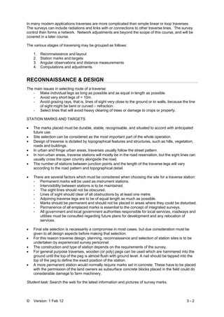 © Version: 1 Feb 12 3 - 2
In many modern applications traverses are more complicated than simple linear or loop traverses.
The surveys can include radiations and links with or connections to other traverse lines. The survey
control then forms a network. Network adjustments are beyond the scope of this course, and will be
covered in a later course.
The various stages of traversing may be grouped as follows:
1. Reconnaissance and layout
2. Station marks and targets
3. Angular observations and distance measurements
4. Computations and adjustments
RECONNAISSANCE & DESIGN
The main issues in selecting route of a traverse:
- Make individual legs as long as possible and as equal in length as possible.
- Avoid very short legs of < 10m.
- Avoid grazing rays, that is, lines of sight very close to the ground or to walls, because the line
of sight might be bent or curved – refraction.
- Select lines that will avoid heavy clearing of trees or damage to crops or property.
STATION MARKS AND TARGETS
• The marks placed must be durable, stable, recognisable, and situated to accord with anticipated
future use.
• Site selection can be considered as the most important part of the whole operation.
• Design of traverse is dictated by topographical features and structures, such as hills, vegetation,
roads and buildings.
• In urban and fringe urban areas, traverses usually follow the street pattern.
• In non-urban areas, traverse stations will mostly be in the road reservation, but the sight lines can
usually cross the open country alongside the road.
• The number of stations between junction points and the length of the traverse legs will vary
according to the road pattern and topographical detail.
• There are several factors which must be considered when choosing the site for a traverse station:
- Permanent marks will be used as instrument stations.
- Intervisibility between stations is to be maintained.
- The sight lines should not be obscured.
- Lines of sight should clear of all obstructions by at least one metre.
- Adjoining traverse legs are to be of equal length as much as possible.
- Marks should be permanent and should not be placed in areas where they could be disturbed.
- Permanence of all emplaced marks is essential to the concept of integrated surveys.
- All government and local government authorities responsible for local services, roadways and
utilities must be consulted regarding future plans for development and any relocation of
services.
• Final site selection is necessarily a compromise in most cases, but due consideration must be
given to all design aspects before making that selection.
• For this reason traverse design, planning, reconnaissance and selection of station sites is to be
undertaken by experienced survey personnel.
• The construction and type of station depends on the requirements of the survey.
• For general purpose traverses, wooden (or poly) pegs can be used which are hammered into the
ground until the top of the peg is almost flush with ground level. A nail should be tapped into the
top of the peg to define the exact position of the station.
• A more permanent station would normally require marks set in concrete. These have to be placed
with the permission of the land owners as subsurface concrete blocks placed in the field could do
considerable damage to farm machinery.
Student task: Search the web for the latest information and pictures of survey marks.
 