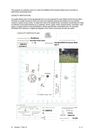 © Version: 1 Feb 12 3 - 3
The purpose of a witness mark is to verify the stability of the traverse station and to provide an
alternative coordinated point.
LOCALITY SKETCH PLAN
A Locality Sketch plan on the appropriate form is to be prepared for each State Control Survey Mark.
The plan is usually oriented to north and show the magnetic bearing and distance to any witness
marks or nearby survey marks. To allow the mark to be readily found, connection should also be made
to sufficient surrounding features (e.g. buildings, fences, gates, kerbs, hydrant boxes, manholes, road
signs). In recent years it is recommended to record approximate coordinates from, for example,
handheld GPS receivers. A digital photograph of the mark’s surrounds can also be useful.
 