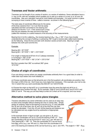 © Version: 1 Feb 12 3 - 4
Traverses and Vector arithmetic
Traverses can be thought of as a series of vectors, or a series of radiations. Some calculators have a
Σ+ key (or M+ with two variables) which enables you to add up a series of ∆x and ∆y or ∆E and ∆N
coordinates. See your calculator manual for more details and examples. It is quite common in plane
surveying to have a series of lines - called a traverse - as shown in the following figure:
The total value of coordinate differences for the series
of the lines (vectors) from 1 to 4 can then be easily
calculated and then converted to one bearing and
distance for the line 1 to 4. If the vectors form a loop
then the join between the start and end of the loop
(called the misclose) is a useful measure of the accuracy of the measurements.
Bearing from A to B is called βAB, the reverse bearing is βBA = βAB ± 180°. If you have trouble
understanding the concept of adding or subtracting 180° to get a reverse (also called back) bearing,
do the following. Draw the line and add north direction vectors at both ends. Bearing is angle
between the north point and the line.
Example:
Bearing AB = 30°10'20"
Bearing BA = 30°10'20" + 180° = 210°10'20".
If an angle is measured at B from A to C (always clockwise
in surveying) = 160° 21'34"
Bearing BC = 210°10'20" + 160° 21'34" = 370°31'54"
But this is greater than 360° so subtract 360° gives
10°31'54".
Choice of origin of coordinates
If you are doing a survey where you assign coordinates arbitrarily then it is a good idea (in order to
make data input easier and more reliable) to:
a) Choose coordinate axes so that all points are in the first quadrant, all coordinates are positive, then
the origin is SW of the net. Don't have any more digits than necessary. If for example, your net is only
1km in extent then you want coordinates like 836.457 not 1234 675.536.
b) Choose the origin so that all E (or y) coordinates have the same first digit and all N (or x)
coordinates have another first digit. So for example, 2346.57 and 2129.64 are E and 5116.01 and
5964.37 are N. This way you are less likely to enter an E when an N is required, and vice versa.
Alternative method to solve plane triangles
Traverse calculations (by vector arithmetic) can be used as an easy way
to solve some triangles without needing the sine or cosine rules. Simply
assign an arbitrary value to the bearing of one line (e.g. 0°) and calculate
the ∆E and ∆N of two lines, the ∆E and ∆N of the third line can then
simply be calculated. From this ∆E and ∆N the bearing and distance can
be calculated and any angles found by subtraction of appropriate
bearings.
In the example shown in figure at right, you are given a, B, and c.
Assign the coordinates of A as (0, 0) and the bearing of AB = 0°. Then
the coordinates of B can be found from 0° and c (e.g. use R and Σ+).
Then bearing BC = 180° - B. Then the coordinates of C can be found
from BBC and a (e.g. use R and Σ+). Now from the coordinates of A
and C the bearing and distance of AC can be found (e.g. use Σ- and P). The angle A = 180° - BCA
 