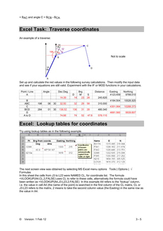 © Version: 1 Feb 12 3 - 5
= BAC and angle C = BCB - BCA.
Excel Task: Traverse coordinates
An example of a traverse:
Set up and calculate the red values in the following survey calculations. Then modify the input data
and see if your equations are still valid. Experiment with the IF or MOD functions in your calculations.
Point / Line Angle Dec Deg Brg Distance Easting Northing
A D M S 4123.459 9789.010
14.39 14 23 28 245.620
B 4184.504 10026.920
ABC 198 06 30 32.50 32 29 58 310.000
C 4351.064 10288.373
BCD 284 01 30 136.52 136 31 28 480.340
D 4681.560 9939.807
A to D 74.88 74 52 47.8 578.115
Excel: Lookup tables for coordinates
Try using lookup tables as in the following example.
The next screen view was obtained by selecting MS Excel menu options Tools | Options | √
Formulas
In this sheet the cells from J3 to L23 were NAMED CL, for coordinate list. The formula
=VLOOKUP(A4,CL,2,FALSE) uses CL to refer to these cells, alternatively the formula could have
been written as =VLOOKUP(A4,J3:L23,2,FALSE) In this example A4 refers to the “lookup” column,
i.e. the value in cell A4 (the name of the point) is searched in the first column of the CL matrix, CL or
J3:L23 refers to the matrix, 2 means to take the second column value (the Easting) in the same row as
the value in A4.
Not to scale
A
B
C
D
14
198
14
32
 