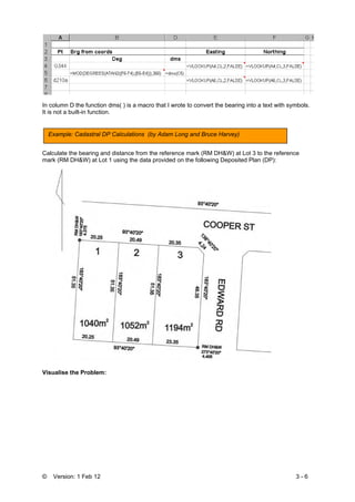 © Version: 1 Feb 12 3 - 6
In column D the function dms( ) is a macro that I wrote to convert the bearing into a text with symbols.
It is not a built-in function.
Calculate the bearing and distance from the reference mark (RM DH&W) at Lot 3 to the reference
mark (RM DH&W) at Lot 1 using the data provided on the following Deposited Plan (DP):
Visualise the Problem:
Example: Cadastral DP Calculations (by Adam Long and Bruce Harvey)
 