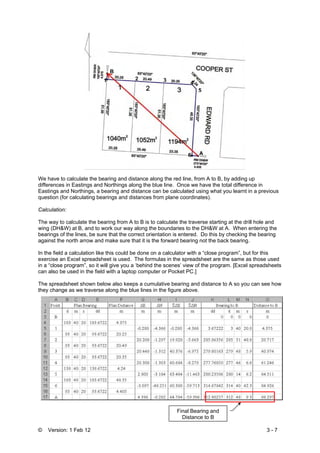 © Version: 1 Feb 12 3 - 7
We have to calculate the bearing and distance along the red line, from A to B, by adding up
differences in Eastings and Northings along the blue line. Once we have the total difference in
Eastings and Northings, a bearing and distance can be calculated using what you learnt in a previous
question (for calculating bearings and distances from plane coordinates).
Calculation:
The way to calculate the bearing from A to B is to calculate the traverse starting at the drill hole and
wing (DH&W) at B, and to work our way along the boundaries to the DH&W at A. When entering the
bearings of the lines, be sure that the correct orientation is entered. Do this by checking the bearing
against the north arrow and make sure that it is the forward bearing not the back bearing.
In the field a calculation like this could be done on a calculator with a “close program”, but for this
exercise an Excel spreadsheet is used. The formulas in the spreadsheet are the same as those used
in a “close program”, so it will give you a ‘behind the scenes’ view of the program. [Excel spreadsheets
can also be used in the field with a laptop computer or Pocket PC.]
The spreadsheet shown below also keeps a cumulative bearing and distance to A so you can see how
they change as we traverse along the blue lines in the figure above.
B
1 2 3 4
5
6 A
Final Bearing and
Distance to B
 