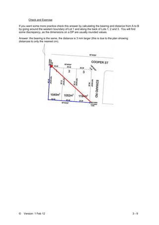 © Version: 1 Feb 12 3 - 9
Check and Exercise
If you want some more practice check this answer by calculating the bearing and distance from A to B
by going around the western boundary of Lot 1 and along the back of Lots 1, 2 and 3. You will find
some discrepancy, as the dimensions on a DP are usually rounded values.
Answer: the bearing is the same, the distance is 3 mm larger (this is due to the plan showing
distances to only the nearest cm).
 