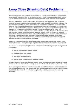 © Version: 1 Feb 12 3 - 10
Loop Close (Missing Data) Problems
This section provides useful problem solving practice. It is a calculation method, it is not intended to
be a means of overcoming poor survey design. Surveyors should measure the data reliably and not
use the techniques described in this section to merely calculate values instead of measuring them.
Traverse computations are frequently used to solve problems involving missing data. These are
generally computed in a loop traverse but the principle is also applicable to closed line traverses. The
assumption is made that the known observations are accurate and that there is no misclose in the
traverse. Thus there will be 2 equations, one equating the difference in Eastings of the traverse lines
to the ΔE between the starting and closing stations (zero for a loop traverse). The other equation does
the same for the Northings. Therefore, in general, 2 unknown elements can be found. Two
‘simultaneous’ equations with 2 unknowns can be solved be a number of methods. These notes show
the ‘long hand’ manual substitution method. A second method, shown for some of the problems
below, forms the equations into matrices and uses Matrix Algebra (e.g. Inversion and multiplication) in
MS Excel. The third method is to use Excel’s SOLVER. Alternatively a triangle with its sides
representing the unknown elements and the misclose vector can be constructed and the required
elements can then be found by solving this triangle.
If there are more than 2 unknown elements then these methods are not applicable. If there is only 1
missing distance or 1 missing bearing or angle then the loop misclose will reveal the value required.
In a traverse we measure angles ( bearings) and distances. The following cases of missing data will
be dealt with:
1) Bearing and distance of one line missing.
2) Distances of two lines missing.
3) Bearings of two lines missing.
4) Bearing of one line and distance of another missing.
Checks: In each of these cases, after the ‘missing’ values are determined, then calculate the traverse
miscloses. The miscloses should be zero (or at least smaller than the last decimal place in the data).
In the following cases the same example traverse data is used for each case. It is a traverse between
two points labelled P and Q. The methods also work with loop traverses. Of course, in a loop traverse
the total ΔE = 0 and total ΔN = 0 instead of using the ΔEPQ and ΔNPQ values as in the following
examples.
 