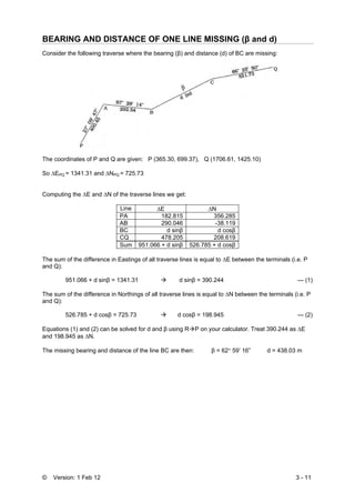 © Version: 1 Feb 12 3 - 11
BEARING AND DISTANCE OF ONE LINE MISSING (β and d)
Consider the following traverse where the bearing (β) and distance (d) of BC are missing:
The coordinates of P and Q are given: P (365.30, 699.37), Q (1706.61, 1425.10)
So ΔEPQ = 1341.31 and ΔNPQ = 725.73
Computing the ΔE and ΔN of the traverse lines we get:
Line ΔE ΔN
PA 182.815 356.285
AB 290.046 -38.119
BC d sinβ d cosβ
CQ 478.205 208.619
Sum 951.066 + d sinβ 526.785 + d cosβ
The sum of the difference in Eastings of all traverse lines is equal to ΔE between the terminals (i.e. P
and Q):
951.066 + d sinβ = 1341.31 d sinβ = 390.244 --- (1)
The sum of the difference in Northings of all traverse lines is equal to ΔN between the terminals (i.e. P
and Q):
526.785 + d cosβ = 725.73 d cosβ = 198.945 --- (2)
Equations (1) and (2) can be solved for d and β using R P on your calculator. Treat 390.244 as ΔE
and 198.945 as ΔN.
The missing bearing and distance of the line BC are then: β = 62° 59’ 16” d = 438.03 m
 