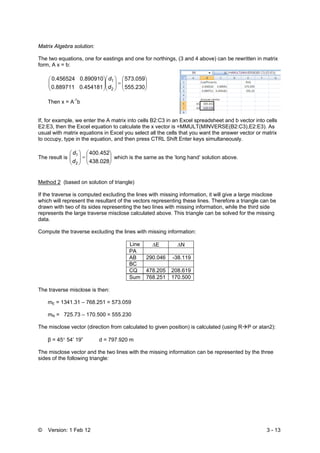 © Version: 1 Feb 12 3 - 13
Matrix Algebra solution:
The two equations, one for eastings and one for northings, (3 and 4 above) can be rewritten in matrix
form, A x = b:
555.230
573.059
0.4541810.889711
0.8909100.456524
2
1
⎟⎟
⎠
⎞
⎜⎜
⎝
⎛
=⎟⎟
⎠
⎞
⎜⎜
⎝
⎛
⎟⎟
⎠
⎞
⎜⎜
⎝
⎛
d
d
Then x = A-1
b
If, for example, we enter the A matrix into cells B2:C3 in an Excel spreadsheet and b vector into cells
E2:E3, then the Excel equation to calculate the x vector is =MMULT(MINVERSE(B2:C3),E2:E3). As
usual with matrix equations in Excel you select all the cells that you want the answer vector or matrix
to occupy, type in the equation, and then press CTRL Shift Enter keys simultaneously.
The result is
438.028
400.452
2
1
⎟⎟
⎠
⎞
⎜⎜
⎝
⎛
=⎟⎟
⎠
⎞
⎜⎜
⎝
⎛
d
d
which is the same as the ‘long hand’ solution above.
Method 2 (based on solution of triangle)
If the traverse is computed excluding the lines with missing information, it will give a large misclose
which will represent the resultant of the vectors representing these lines. Therefore a triangle can be
drawn with two of its sides representing the two lines with missing information, while the third side
represents the large traverse misclose calculated above. This triangle can be solved for the missing
data.
Compute the traverse excluding the lines with missing information:
Line ΔE ΔN
PA
AB 290.046 -38.119
BC
CQ 478.205 208.619
Sum 768.251 170.500
The traverse misclose is then:
mE = 1341.31 – 768.251 = 573.059
mN = 725.73 – 170.500 = 555.230
The misclose vector (direction from calculated to given position) is calculated (using R P or atan2):
β = 45° 54’ 19” d = 797.920 m
The misclose vector and the two lines with the missing information can be represented by the three
sides of the following triangle:
 