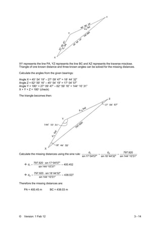 © Version: 1 Feb 12 3 - 14
XY represents the line PA, YZ represents the line BC and XZ represents the traverse misclose.
Triangle of one known distance and three known angles can be solved for the missing distances.
Calculate the angles from the given bearings:
Angle X = 45° 54’ 19” – 27° 09’ 47” = 18° 44’ 32”
Angle Z = 62° 59’ 16” – 45° 54’ 19” = 17° 04’ 57”
Angle Y = 180° + 27° 09’ 47” – 62° 59’ 16” = 144° 10’ 31”
X + Y + Z = 180° (check)
The triangle becomes then:
Calculate the missing distances using the sine rule:
10'31"144sin
797.920
44'32"18sin
d
04'57"17sin
d 21
°
=
°
=
°
400.452
10'31"144sin
04'57"17sin797.920
d1 =
°
°⋅
=
438.027
10'31"144sin
44'32"18sin797.920
d2 =
°
°⋅
=
Therefore the missing distances are:
PA = 400.45 m BC = 438.03 m
 