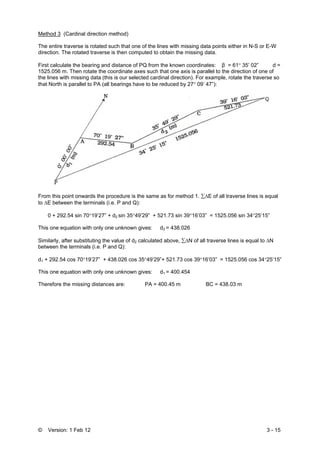 © Version: 1 Feb 12 3 - 15
Method 3 (Cardinal direction method)
The entire traverse is rotated such that one of the lines with missing data points either in N-S or E-W
direction. The rotated traverse is then computed to obtain the missing data.
First calculate the bearing and distance of PQ from the known coordinates: β = 61° 35’ 02” d =
1525.056 m. Then rotate the coordinate axes such that one axis is parallel to the direction of one of
the lines with missing data (this is our selected cardinal direction). For example, rotate the traverse so
that North is parallel to PA (all bearings have to be reduced by 27° 09’ 47”):
From this point onwards the procedure is the same as for method 1. ∑ΔE of all traverse lines is equal
to ΔE between the terminals (i.e. P and Q):
0 + 292.54 sin 70°19’27” + d2 sin 35°49’29” + 521.73 sin 39°16’03” = 1525.056 sin 34°25’15”
This one equation with only one unknown gives: d2 = 438.026
Similarly, after substituting the value of d2 calculated above, ∑ΔN of all traverse lines is equal to ΔN
between the terminals (i.e. P and Q):
d1 + 292.54 cos 70°19’27” + 438.026 cos 35°49’29”+ 521.73 cos 39°16’03” = 1525.056 cos 34°25’15”
This one equation with only one unknown gives: d1 = 400.454
Therefore the missing distances are: PA = 400.45 m BC = 438.03 m
 