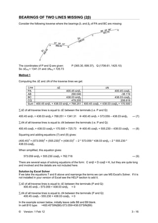 © Version: 1 Feb 12 3 - 16
BEARINGS OF TWO LINES MISSING (2β)
Consider the following traverse where the bearings β1 and β2 of PA and BC are missing:
The coordinates of P and Q are given: P (365.30, 699.37), Q (1706.61, 1425.10)
So ΔEPQ = 1341.31 and ΔNPQ = 725.73
Method 1
Computing the ΔE and ΔN of the traverse lines we get:
Line ΔE ΔN
PA 400.45 sinβ1 400.45 cosβ1
AB 290.046 -38.119
BC 438.03 sinβ2 438.03 cosβ2
CQ 478.205 208.619
Sum 400.45 sinβ1 + 438.03 sinβ2 + 768.251 400.45 cosβ1 + 438.03 cosβ2 + 170.500
∑ΔE of all traverse lines is equal to ΔE between the terminals (i.e. P and Q):
400.45 sinβ1 + 438.03 sinβ2 + 768.251 = 1341.31 400.45 sinβ1 = 573.059 – 438.03 sinβ2 --- (7)
∑ΔN of all traverse lines is equal to ΔN between the terminals (i.e. P and Q):
400.45 cosβ1 + 438.03 cosβ2 + 170.500 = 725.73 400.45 cosβ1 = 555.230 – 438.03 cosβ2 --- (8)
Squaring and adding equations (7) and (8) gives:
(400.45)2
= (573.059)2
+ (555.230)2
+ (438.03)2
– 2 * 573.059 * 438.03 sinβ2 – 2 * 555.230 *
438.03⋅cosβ2
When simplified, this equation gives:
573.059 sinβ2 + 555.230 cosβ2 = 762.718 --- (9)
There are several ways of solving equations of the form: C sinβ + D cosβ = K, but they are quite long
and involved and the details are not included here.
Solution by Excel Solver
If we take the equations 7 and 8 above and rearrange the terms we can use MS Excel’s Solver. If it is
not installed in your version of Excel see the HELP section to add it.
∑ΔE of all traverse lines is equal to ΔE between the terminals (P and Q):
400.45 sinβ1 - 573.059 + 438.03 sinβ2 = 0
∑ΔN of all traverse lines is equal to ΔN between the terminals (P and Q):
400.45 cosβ1 - 555.230 + 438.03 cosβ2 = 0
In the example screen below, initially leave cells B8 and B9 blank.
In cell B10 type: =400.45*SIN(B8)-573.059+438.03*SIN(B9)
 