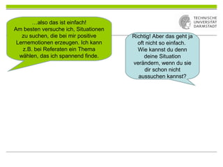 …also das ist einfach!
Am besten versuche ich, Situationen
zu suchen, die bei mir positive
Lernemotionen erzeugen. Ich kann
z.B. bei Referaten ein Thema
wählen, das ich spannend finde.
Richtig! Aber das geht ja
oft nicht so einfach.
Wie kannst du denn
deine Situation
verändern, wenn du sie
dir schon nicht
aussuchen kannst?
 
