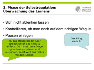 • Sich nicht ablenken lassen
• Kontrollieren, ob man noch auf dem richtigen Weg ist
• Pausen einlegen
Das klingt
einfach!Ja, das glaube ich dir. Aber
tatsächlich ist das nicht so
einfach. Du musst diese Dinge
ganz bewusst planen und
ausführen, sonst wird das nichts
mit dem Lernen!
2. Phase der Selbstregulation:
Überwachung des Lernens
 