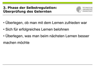 3. Phase der Selbstregulation:
Überprüfung des Gelernten
• Überlegen, ob man mit dem Lernen zufrieden war
• Sich für erfolgreiches Lernen belohnen
• Überlegen, was man beim nächsten Lernen besser
machen möchte
 