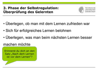 • Überlegen, ob man mit dem Lernen zufrieden war
• Sich für erfolgreiches Lernen belohnen
• Überlegen, was man beim nächsten Lernen besser
machen möchte
Erinnerst du dich an den
Satz „Nach dem Lernen
ist vor dem Lernen“?
3. Phase der Selbstregulation:
Überprüfung des Gelernten
 