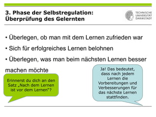 • Überlegen, ob man mit dem Lernen zufrieden war
• Sich für erfolgreiches Lernen belohnen
• Überlegen, was man beim nächsten Lernen besser
machen möchte
Erinnerst du dich an den
Satz „Nach dem Lernen
ist vor dem Lernen“?
Ja! Das bedeutet,
dass nach jedem
Lernen die
Vorbereitungen und
Verbesserungen für
das nächste Lernen
stattfinden.
3. Phase der Selbstregulation:
Überprüfung des Gelernten
 